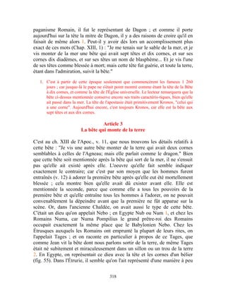 paganisme Romain, il fut le représentant de Dagon ; et comme il porte
aujourd'hui sur la tête la mitre de Dagon, il y a des raisons de croire qu'il en
faisait de même alors 1. Peut-il y avoir dès lors un accomplissement plus
exact de ces mots (Chap. XIII, 1) : "Je me tenais sur le sable de la mer, et je
vis monter de la mer une bête qui avait sept têtes et dix cornes, et sur ses
cornes dix diadèmes, et sur ses têtes un nom de blasphème... Et je vis l'une
de ses têtes comme blessée à mort; mais cette tête fut guérie, et toute la terre,
étant dans l'admiration, suivit la bête."

   1. C'est à partir de cette époque seulement que commencèrent les fameux 1 260
      jours ; car jusque-là le pape ne s'était point montré comme étant la tête de la Bête
      à dix cornes, et comme la tête de l'Église universelle. Le lecteur remarquera que la
      bête ci-dessus mentionnée conserve encore ses traits caractéris-tiques, bien qu'elle
      ait passé dans la mer. La tête de l'apostasie était primitivement Kronos, "celui qui
      a une corne". Aujourd'hui encore, c'est toujours Kronos, car elle est la bête aux
      sept têtes et aux dix cornes.

                                    Article 3
                          La bête qui monte de la terre

C'est au ch. XIII de l'Apoc., v. 11, que nous trouvons les détails relatifs à
cette bête : "Je vis une autre bête monter de la terre qui avait deux cornes
semblables à celles de l'Agneau; mais elle parlait comme le dragon." Bien
que cette bête soit mentionnée après la bête qui sort de la mer, il ne s'ensuit
pas qu'elle ait existé après elle. L'oeuvre qu'elle fait semble indiquer
exactement le contraire; car c'est par son moyen que les hommes furent
entraînés (v. 12) à adorer la première bête après qu'elle eut été mortellement
blessée ; cela montre bien qu'elle avait dû exister avant elle. Elle est
mentionnée la seconde, parce que comme elle a tous les pouvoirs de la
première bête et qu'elle entraîne tous les hommes à l'adorer, on ne pouvait
convenablement la dépeindre avant que la première ne fût apparue sur la
scène. Or, dans l'ancienne Chaldée, on avait aussi le type de cette bête.
C'était un dieu qu'on appelait Nebo ; en Egypte Nub ou Num 1, et chez les
Romains Numa, car Numa Pompilius le grand prêtre-roi des Romains
occupait exactement la même place que le Babylonien Nebo. Chez les
Étrusques auxquels les Romains ont emprunté la plupart de leurs rites, on
l'appelait Tages ; et on raconte en particulier à propos de ce Tages, que
comme Jean vit la bête dont nous parlons sortir de la terre, de même Tages
était né subitement et miraculeusement dans un sillon ou un trou de la terre
2. En Egypte, on représentait ce dieu avec la tête et les cornes d'un bélier
(fig. 55). Dans l'Étrurie, il semble qu'on l'ait représenté d'une manière à peu


                                          318
 