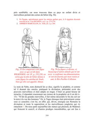 près semblable; car nous trouvons dans ce pays un enfant divin et
merveilleux portant des cornes de bélier (fig. 56).

   1. En Égypte, spécialement parmi les nations parlant grec, le b égyptien devenait
      souvent un m. Voir BUNSEN, vol. I, p. 273-274.
   2. AMMIEN MARCELLIN, liv. XXI, ch. I, p. 264.




  Fig .55 En comparant cette figue            Fig. 56 La figure ci-dessus, et
       avec ce qui est dit dans           beaucoup d’autres détails qui m’ont
WILKINSON, vol. IV, p. 235,238, on        servi à confirmer ma démonstration,
 verra que la tête de bélier donne à       m’ont été fournis par mon voisin et
  cette figure les attribut de Noub,         ami, le Rév.Peebles Colliston.
  bien qu’elle soit appelée Almun.

Le nom de Nebo, nom distinctif de ce dieu, signifie le prophète, et comme
tel il donnait des oracles, pratiquait la divination, prétendait avoir des
pouvoirs merveilleux et était adepte en magie. C'était un grand faiseur de
miracles, il répondait exactement aux termes de la prophétie où il est dit (v.
13) : "II fait de grandes merveilles, il fait même descendre le feu du ciel sur
la terre à la vue des hommes." Or, le Tages étrusque était précisément connu
sous ce caractère; c'est lui, en effet, qui, dit-on, enseigna aux Romains la
divination et toute la superstition et les merveilleuses jongleries qui s'y
rattachent 1. On nous parle aujourd'hui des statues qui pleurent, de Madones
qui froncent le sourcil, et d'autres prodiges innombrables, qui ont lieu à

                                        319
 