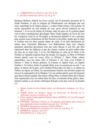 1. JAMBLICHUS, Les Mystères, sect. VII, ch. III.
   2. KITTO, Commentaire illustré, vol. IV, p. 81.

Quoique Brahma, d'après les livres sacrés, soit la première personne de la
triade Hindoue, et que la religion de l'Hindoustani soit désignée par son
nom, cependant on ne l'adore jamais 1, et dans l'Inde entière, c'est à peine s'il
existe aujourd'hui un seul temple de ceux qu'on élevait autrefois en son
honneur 2. Il en est de même en Europe, dans les pays où le système papal
s'est le plus complètement développé. Dans l'Italie papale, de l'avis de tous
les voyageurs (sauf là où l'Évangile a récemment pénétré) il n'y a presque
plus aucune trace d'adoration du Roi Éternel et Invisible, tandis que la mère
et l'enfant sont les deux grands objets du culte. Il en était absolument de
même dans l'ancienne Babylone. Les Babyloniens dans leur religion
populaire adoraient par-dessus tout une mère déesse et son fils, qui était
représenté dans les tableaux et par des statues comme un petit enfant dans
les bras de sa mère (fig. 5 et 6). De Babylone le culte de la Mère et de
l'Enfant se répandit jusqu'au bout du monde. En Egypte, la Mère et l'Enfant
étaient adorés sous les noms d'Isis et d'Osiris 3. Dans l'Inde, même
aujourd'hui, sous les noms d'Isi et d'Iswara 4. En Asie, c'est Cybèle et
Deoius 5. Dans la Rome païenne, la Fortune et Jupiter Puer, ou Jupiter
l'enfant 6. En Grèce, Gérés la grande Mère avec un nourrisson au sein 7, ou
Irène, la déesse de la paix, avec l'enfant Plutus dans les bras 8, et même au
Thibet, au Japon, en Chine, les missionnaires Jésuites ont été bien surpris de
trouver la contrepartie de la Madone 9 et son enfant adorés aussi dévotement
que dans la Rome papale elle-même; Shing-Moo, la Sainte Mère des Chinois
était représentée avec un enfant dans les bras, et entourée d'une gloire, abso-
lument comme si un artiste catholique Romain avait pris soin de la peindre
10.

   1. Indrani, femme du dieu Hindou Indra; voir Recherches Asiatiques, vol. VI, p.
      393.
   2. WARD, Études des Hindous, d'après les Recherches de Kennedy sur la
      Mythologie ancienne et moderne, p. 196.
   3. Osiris, comme l'enfant appelé d'ordinaire Horus. BUNSEN, vol. I, p. 438 comparé
      avec p. 433-434.
   4. KENNEDY, Mythologie Hindoue, p. 49. Quoique étant l'époux d'Isi, Iswara est
      aussi représenté comme un enfant à son sein. Id. p. 338. Note.
   5. DYMOCK, Dictionnaire classique, Cybèle et Deoius.
   6. Œuvres de CICÉRON, De divinatione, liv. II, ch. 41. Vol. III, p. 77.
   7. SOPHOCLE, Antigone, vers 1133.
   8. PAUSANIAS, liv. I. Attica, ch. 8.



                                         32
 