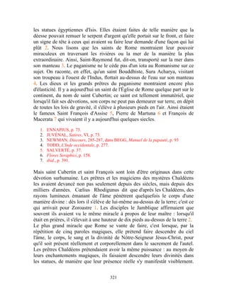les statues égyptiennes d'Isis. Elles étaient faites de telle manière que la
déesse pouvait remuer le serpent d'argent qu'elle portait sur le front, et faire
un signe de tête à ceux qui avaient su faire leur demande d'une façon qui lui
plût 2. Nous lisons que les saints de Rome montraient leur pouvoir
miraculeux en traversant les rivières ou la mer de la manière la plus
extraordinaire. Ainsi, Saint-Raymond fut, dit-on, transporté sur la mer dans
son manteau 3. Le paganisme ne le cède pas d'un iota au Romanisme sur ce
sujet. On raconte, en effet, qu'un saint Bouddhiste, Sura Acharya, visitant
son troupeau à l'ouest de l'Indus, flottait au-dessus de l'eau sur son manteau
4. Les dieux et les grands prêtres du paganisme montraient encore plus
d'élasticité. Il y a aujourd'hui un saint de l'Église de Rome quelque part sur le
continent, du nom de saint Cubertin; ce saint est tellement immatériel, que
lorsqu'il fait ses dévotions, son corps ne peut pas demeurer sur terre, en dépit
de toutes les lois de gravité, il s'élève à plusieurs pieds en l'air. Ainsi étaient
le fameux Saint François d'Assise 5, Pierre de Martuna 6 et François de
Macerata 7 qui vivaient il y a aujourd'hui quelques siecles.

   1.   ENNAPIUS, p. 73.
   2.   JUVÉNAL, Satires, VI, p. 73.
   3.   NEWMAN, Discours, 285-287, dans BEGG, Manuel de la papauté, p. 93
   4.   TODD, L'Inde occidentale, p. 277.
   5.   SALVERTÉ, p. 37.
   6.   Flores Seraphici, p. 158.
   7.   ibid., p. 391.

Mais saint Cubertin et saint François sont loin d'être originaux dans cette
dévotion surhumaine. Les prêtres et les magiciens des mystères Chaldéens
les avaient devancé non pas seulement depuis des siècles, mais depuis des
milliers d'années. Cœlius Rhodigunus dit que d'après les Chaldéens, des
rayons lumineux émanant de l'âme pénètrent quelquefois le corps d'une
manière divine : dès lors il s'élève de lui-même au-dessus de la terre; c'est ce
qui arrivait pour Zoroastre 1. Les disciples le Jamblique affirmaient que
souvent ils avaient vu le même miracle à propos de leur maître : lorsqu'il
était en prières, il s'élevait à une hauteur de dix pieds au-dessus de la terre 2.
Le plus grand miracle que Rome se vante de faire, c'est lorsque, par la
répétition de cinq paroles magiques, elle prétend faire descendre du ciel
l'âme, le corps, le sang et la divinité de Nôtre-Seigneur Jésus-Christ, pour
qu'il soit présent réellement et corporellement dans le sacrement de l'autel.
Les prêtres Chaldéens prétendaient avoir la même puissance : au moyen de
leurs enchantements magiques, ils faisaient descendre leurs divinités dans
les statues, de manière que leur présence réelle s'y manifestât visiblement.


                                       321
 