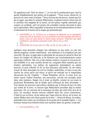 Ils appelaient cela "faire les dieux 3", et c'est de là certainement que vient la
parole blasphématoire des prêtres de la papauté : "Nous avons, disent-ils, le
pouvoir de créer notre Créateur." Nous n'avons pas de preuve, autant que j'ai
pu en juger, que dans le système Babylonien, le gâteau rond et mince qui est
le sacrifice non-sanglant de la messe, ait été jamais regardé autrement que
comme un symbole, qu'il ait jamais été considéré comme devenant le dieu
qu'il représentait. Mais cependant la doctrine de la transubstantiation est bien
évidemment de l'essence de la magie qui prétendait par

   1. SALVERTÉ, p. 37. L'histoire de ce François de Macerata est la contrepartie
      exacte de celle de Zoroastre, car non seulement il fut élevé pendant qu'il était en
      prière, mais son corps devint en même temps lumineux, "flammam que capiti
      insidentem", une flamme surmontait sa tête. (Flores Ser, p. 391).
   2. ibid.
   3. AUGUSTlN, De Civitate Dei, liv. VIII, vol. IX, ch. 26, p. 284, c. 2.

quelques mots puissants changer une substance en une autre, ou, par une
adroite jonglerie, écarter entièrement une substance et la remplacer par une
nouvelle. De plus, le pape dans la plénitude de son pouvoir prend le droit de
lancer les foudres de Jéhovah, et de fulminer une excommunication contre
quiconque l'offense. Des rois et des nations entières, croyant en son pouvoir,
ont trembblé et se sont courbés devant lui, craignant d'être anéantis par ses
foudres spirituelles. Les prêtres du paganisme prétendaient au même
pouvoir, et pour affermir la foi en leur puissance spirituelle, ils ont même
essayé de faire descendre du ciel les foudres matérielles, et nous avons des
raisons de croire qu'ils ont réussi, et qu'ils ont anticipé sur la magnifique
découverte du Dr. Franklin 1. Numa Pompilius, dit-on, le tenta avec un
entier succès Tullius Hostilius, son successeur, suivant son exemple, périt
dans cette tentative, frappé, lui et toute sa famille, comme de nos jours le
professeur Reichmann, par la foudre qu'il s'efforçait de faire descendre 2.
Tels étaient les pouvoirs merveilleux attribués par la Parole divine à la bête
qui sortait de la terre, et l'ancien type Babylonien possédait déjà la même
puissance. Or, en souvenir de la naissance du dieu qui sortit d'un trou de la
terre, les mystères étaient souvent célébrés dans des caves souterraines.
C'était le cas en Perse, où de même que Tages était né, dit-on, de la terre, de
même Mithra était sorti d'une grotte de la terre 3. Numa de Rome, lui-même,
prétendait tirer toutes ses révélations de la grotte de la nymphe Égérie 4. Les
hommes étaient tout d'abord initiés aux mystères dans ces grottes, et par des

   1. Voir SALVERTÉ, p. 382.




                                          322
 