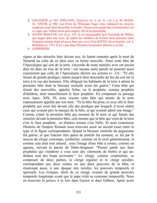2. SALVERTÉ, p. 383. TITE-LIVE, Histoires, liv. I, ch. 31. vol. I, p. 46. PLINE,
      liv. XXVIII, p. 684. Les livres de l'Étrusque Tages nous indiquent les moyens
      employés pour faire descendre la foudre. Numa avait ajouté des commentaires sur
      ce sujet, que Tullius avait mal compris. De là la catastrophe.
   3. JUSTIN MARTYR, vol. II, p. 193. Il est remarquable qu'à l'exemple de Mithra,
      qui naquit dans une cave, de même les idolâtres de l'orient aient présenté notre
      Seigneur comme étant né aussi dans une cave (Voir KITTO, Encyclopédie, vol. I,
      Bethléem, p. 372). Il n'y a pas dans l'Écriture la moindre allusion à ce fait.
   4. LEMPRIERE.

signes et des miracles faits devant eux, ils furent ramenés après la mort de
Nemrod au culte de ce dieu sous sa forme nouvelle. Ainsi cette bête de
l'Apocalypse qui sort de la terre, s'accorde de toute manière avec cet ancien
dieu né dans un trou de la terre ; car aucune autre parole ne pourrait aussi
exactement que celle de l’Apocalypse décrire ses actions (v. 13) : "Et elle
faisait de grands prodiges, même jusqu'à faire descendre du feu du ciel sur la
terre à la vue des hommes. Elle obligeait les habitants de la terre à adorer la
première bête dont la blessure mortelle avait été guérie." Cette bête qui
faisait des merveilles, appelée Nebo, ou le prophète, comme prophète
d'idolâtrie, était naturellement le faux prophète. En comparant ce passage
avec Apoc. XIX, 20, nous voyons cette bête qui monte de la terre
expressément appelée par son nom : "Et la bête fut prise, et avec elle le faux
prophète qui avait fait devant elle des prodiges par lesquels il avait séduit
ceux qui avaient pris la marque de la bête, et qui avaient adoré son image."
Comme c'était la première bête qui montait de la terre et qui faisait des
miracles devant la première bête, cela montre que la bête qui vient de la terre
c'est le faux prophète, en d'autres termes c'est Nebo. Si nous examinons
l'histoire de l'empire Romain nous trouvons aussi un accord exact entre le
type et la figure correspondante. Quand la blessure mortelle du paganisme
fut guérie, et que l'ancien titre païen de pontife fut restauré, ce fut par le
moyen du clergé corrompu, symbolisé, comme on le croit généralement, et
comme cela était tout naturel, sous l'image d'une bête à cornes, comme un
agneau, suivant la parole de Nôtre-Seigneur: "Prenez garde aux faux
prophètes qui viendront à vous sous des vêtements de brebis et qui au-
dedans sont des loups ravissants." Le clergé, comme corporation, se
composait de deux parties, le clergé régulier et le clergé séculier,
correspondant aux deux cornes ou aux deux pouvoirs de la bête, et
réunissant aussi, à une époque très reculée, les pouvoirs temporels et
spirituels. Les évêques, chefs de ce clergé, avaient de grands pouvoirs
temporels longtemps avant que le pape n'eût sa couronne temporelle. Nous
en trouvons la preuve à la fois dans Guizot et dans Gibbon. Après avoir


                                        323
 