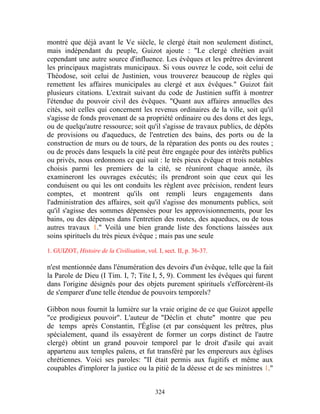 montré que déjà avant le Ve siècle, le clergé était non seulement distinct,
mais indépendant du peuple, Guizot ajoute : "Le clergé chrétien avait
cependant une autre source d'influence. Les évêques et les prêtres devinrent
les principaux magistrats municipaux. Si vous ouvrez le code, soit celui de
Théodose, soit celui de Justinien, vous trouverez beaucoup de règles qui
remettent les affaires municipales au clergé et aux évêques." Guizot fait
plusieurs citations. L'extrait suivant du code de Justinien suffit à montrer
l'étendue du pouvoir civil des évêques. "Quant aux affaires annuelles des
cités, soit celles qui concernent les revenus ordinaires de la ville, soit qu'il
s'agisse de fonds provenant de sa propriété ordinaire ou des dons et des legs,
ou de quelqu'autre ressource; soit qu'il s'agisse de travaux publics, de dépôts
de provisions ou d'aqueducs, de l'entretien des bains, des ports ou de la
construction de murs ou de tours, de la réparation des ponts ou des routes ;
ou de procès dans lesquels la cité peut être engagée pour des intérêts publics
ou privés, nous ordonnons ce qui suit : le très pieux évêque et trois notables
choisis parmi les premiers de la cité, se réuniront chaque année, ils
examineront les ouvrages exécutés; ils prendront soin que ceux qui les
conduisent ou qui les ont conduits les règlent avec précision, rendent leurs
comptes, et montrent qu'ils ont rempli leurs engagements dans
l'administration des affaires, soit qu'il s'agisse des monuments publics, soit
qu'il s'agisse des sommes dépensées pour les approvisionnements, pour les
bains, ou des dépenses dans l'entretien des routes, des aqueducs, ou de tous
autres travaux 1." Voilà une bien grande liste des fonctions laissées aux
soins spirituels du très pieux évêque ; mais pas une seule

1. GUIZOT, Histoire de la Civilisation, vol. I, sect. II, p. 36-37.

n'est mentionnée dans l'énumération des devoirs d'un évêque, telle que la fait
la Parole de Dieu (I Tim. I, 7; Tite I, 5, 9). Comment les évêques qui furent
dans l'origine désignés pour des objets purement spirituels s'efforcèrent-ils
de s'emparer d'une telle étendue de pouvoirs temporels?

Gibbon nous fournit la lumière sur la vraie origine de ce que Guizot appelle
"ce prodigieux pouvoir". L'auteur de "Déclin et chute" montre que peu
de temps après Constantin, l'Église (et par conséquent les prêtres, plus
spécialement, quand ils essayèrent de former un corps distinct de l'autre
clergé) obtint un grand pouvoir temporel par le droit d'asile qui avait
appartenu aux temples païens, et fut transféré par les empereurs aux églises
chrétiennes. Voici ses paroles: "II était permis aux fugitifs et même aux
coupables d'implorer la justice ou la pitié de la déesse et de ses ministres 1."


                                             324
 