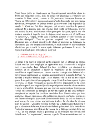 Ainsi furent jetés les fondements de l'envahissement sacerdotal dans les
droits des magistrats civils, ainsi le clergé fut encouragé a s'emparer des
pouvoirs de l'état. Ainsi, comme le fait justement remarquer l'auteur de
"Rome au XIXe siècle", à propos du droit d'asile, les autels, par une étrange
perversion, protégèrent les crimes mêmes qu'ils devaient faire disparaître du
monde 2. C'est un fait bien frappant, qui montre combien le pouvoir
temporel de la papauté dans ses origines était fondé sur l'illégalité, et c'est
une preuve de plus, après toutes celles qu'on peut invoquer, que la tête du
système romain à laquelle tous les évêques sont soumis, est véritablement
"ô ocvo|HoÇ", l'impie, prédit dans l'Écriture comme le chef reconnu du
"mystère d'iniquité". Tout ce pouvoir temporel vint dans les mains
d'hommes qui, se disant ministres de Christ et disciples de l'Agneau, ne
cherchaient que leur propre accroissement, et pour assurer cet accroissement,
n'hésitèrent pas à trahir la cause qu'ils faisaient profession de servir. Le
pouvoir spirituel qu'ils prétendaient avoir sur

   1. GIBBON, vol. III, ch. 20, p. 287.
   2. Rome au XIXe siècle, vol. I, p. 246-247.

les âmes et le pouvoir temporel qu'ils acquirent sur les affaires du monde
étaient tous les deux employés en opposition avec la cause de la religion
pure et sans tache. Tout d'abord les faux prophètes, en séduisant les
hommes et en cherchant à réunir le paganisme et le christianisme,
travaillèrent mystérieusement, minant comme la taupe dans l'obscurité et
pervertissant secrètement les simples, conformément à la parole de Paul: "le
mystère d'iniquité travaille déjà". Mais bientôt vers la fin du IVe siècle,
quand les esprits furent bien préparés et que l'état des choses parut le plus
favorable, les loups recouverts de peaux de brebis apparurent sur la scène,
exposèrent peu à peu au grand jour leurs pratiques et leurs doctrines secrètes,
et siècle après siècle, à mesure que leur pouvoir augmentait par le moyen de
"toutes les séductions de l'iniquité et par des signes et des faux miracles"
trompèrent les esprits des chrétiens mondains, leur faisant croire que leurs
anathèmes étaient équivalents à la malédiction divine ; en d'autres termes, ils
leur firent croire qu'ils pouvaient faire descendre le feu du ciel sur la terre, et
ainsi amener la terre et tous ses habitants à adorer la bête dont la blessure
avait été guérie 1. Quand la blessure mortelle de la bête païenne fut guérie et
que la bête sortit de la mer, il est dit que la bête qui montait de la terre devint
l'exécuteur reconnu, accrédité, de la volonté de la bête qui montait de la mer
(v. 12) et elle exerçait toute la puissance de la première bête devant elle,
littéralement "en sa présence", sous ses regards. Si nous considérons qui est


                                         325
 