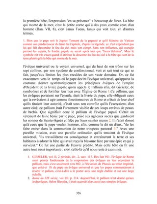 la première bête, l'expression "en sa présence" a beaucoup de force. La bête
qui monte de la mer, c'est la petite corne qui a des yeux comme ceux d'un
homme (Dan. VII, 8), c'est Janus Tuens, Janus qui voit tout, en d'autres
termes,

1. Bien que le pape soit le Jupiter Tonnant de la papauté et qu'il fulmine du Vatican
comme son prédécesseur du haut du Capitole, d'après la légende, ce n'est cependant pas
lui qui fait descendre le feu du ciel mais son clergé. Sans son influence, qui aveugle
partout les esprits, la foudre papale ne serait après tout que "bruta fulmina". Mais le
symbole est très exact quand il attribue la descente du feu du ciel à la bête qui sort de la
terre plutôt qu'à la bête qui monte de la mer.

l'évêque universel ou le voyant universel, qui du haut de son trône sur les
sept collines, par son système de confessionnal, voit et sait tout ce qui se
fait, jusqu'aux limites les plus reculées de son vaste domaine. Or, ce fut
exactement vers le temps où le pape devint l'évêque universel, qu'apparut la
coutume d'orner systématiquement les principaux évêques de l'empire
d'Occident de la livrée papale qu'on appela le Pallium afin, dit Gieseler, de
symboliser et de fortifier leur lien avec l'Église de Rome 1.Ce pallium, que
les évêques portaient sur l'épaule, était la livrée du pape, elle obligeait ceux
qui la revêtaient à agir comme fonctionnaires de Rome et c'était de leur chef
qu'ils tiraient leur autorité, c'était sous son contrôle qu'ils l'exerçaient; d'un
autre côté, ce pallium était l'ornement visible de ces loups revêtus de peaux
de brebis. Que signifiait donc le pallium de l'évêque papal? C'était un
vêtement de laine bénie par le pape, prise aux agneaux sacrés que gardaient
les nonnes de Sainte-Agnès et filée par leurs saintes mains 2. Il n'était donné
qu'à ceux que le pape voulait honorer, afin, comme le dit un d'eux, "de les
faire entrer dans la communion de notre troupeau pastoral 3." Avec une
pareille mission, avec une pareille ordination qu'ils tenaient de l'évêque
universel, "ils travaillèrent on conséquence et entraînerent la terre et ses
habitants à adorer la bête qui avait reçu la blessure faite par une épée et qui y
survécut." Ce fut une partie de l'œuvre prédite. Mais cette bête en fit une
autre tout aussi importante : c'est celle-là qu'il nous reste à examiner.

   1. GIESELER, vol. Il, 2 période, div. 2, sect. 117. Dès l'an 501, l'évêque de Rome
      avait posées fondements de la corporation des évêques en leur accordant le
      pallium, mais c'est seulement vers 602, à l'élévation de Phocas au trône impérial,
      que celui-ci fit du pape un évêque universel et que les papes commencèrent à
      revêtir le palium, c'est-à-dire à le porter avec une règle établie et sur une large
      échelle.
   2. Rome au XIX siècle, vol. III, p. 214. Aujourd'hui, le pallium n'est donné qu'aux
      archevêques. Selon Gieseler, il était accordé alors aussi aux simples évêques.


                                            326
 