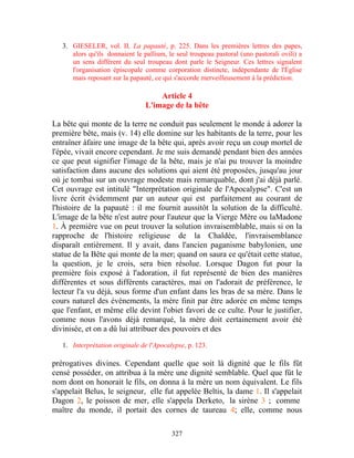 3. GIESELER, vol. II, La papauté, p. 225. Dans les premières lettres des papes,
      alors qu'ils donnaient le pallium, le seul troupeau pastoral (uno pastorali ovili) a
      un sens différent du seul troupeau dont parle le Seigneur. Ces lettres signalent
      l'organisation épiscopale comme corporation distincte, indépendante de l'Église
      mais reposant sur la papauté, ce qui s'accorde merveilleusement à la prédiction.

                                     Article 4
                                 L'image de la bête

La bête qui monte de la terre ne conduit pas seulement le monde à adorer la
première bête, mais (v. 14) elle domine sur les habitants de la terre, pour les
entraîner àfaire une image de la bête qui, après avoir reçu un coup mortel de
l'épée, vivait encore cependant. Je me suis demandé pendant bien des années
ce que peut signifier l'image de la bête, mais je n'ai pu trouver la moindre
satisfaction dans aucune des solutions qui aient été proposées, jusqu'au jour
où je tombai sur un ouvrage modeste mais remarquable, dont j'ai déjà parlé.
Cet ouvrage est intitulé "Interprétation originale de l'Apocalypse". C'est un
livre écrit évidemment par un auteur qui est parfaitement au courant de
l'histoire de la papauté : il me fournit aussitôt la solution de la difficulté.
L'image de la bête n'est autre pour l'auteur que la Vierge Mère ou laMadone
1. À première vue on peut trouver la solution invraisemblable, mais si on la
rapproche de l'histoire religieuse de la Chaldée, l'invraisemblance
disparaît entièrement. Il y avait, dans l'ancien paganisme babylonien, une
statue de la Bête qui monte de la mer; quand on saura ce qu'était cette statue,
la question, je le crois, sera bien résolue. Lorsque Dagon fut pour la
première fois exposé à l'adoration, il fut représenté de bien des manières
différentes et sous différents caractères, mai on l'adorait de préférence, le
lecteur l'a vu déjà, sous forme d'un enfant dans les bras de sa mère. Dans le
cours naturel des événements, la mère finit par être adorée en même temps
que l'enfant, et même elle devint l'obiet favori de ce culte. Pour le justifier,
comme nous l'avons déjà remarqué, la mère doit certainement avoir été
divinisée, et on a dû lui attribuer des pouvoirs et des

   1. Interprétation originale de l'Apocalypse, p. 123.

prérogatives divines. Cependant quelle que soit là dignité que le fils fût
censé posséder, on attribua à la mère une dignité semblable. Quel que fût le
nom dont on honorait le fils, on donna à la mère un nom équivalent. Le fils
s'appelait Belus, le seigneur, elle fut appelée Beltis, la dame 1. Il s'appelait
Dagon 2, le poisson de mer, elle s'appela Derketo, la sirène 3 ; comme
maître du monde, il portait des cornes de taureau 4; elle, comme nous

                                          327
 