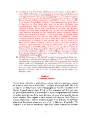 9. En Italien, le nom de la Vierge est la traduction d'un titre de la déesse babylo-
       nienne. Baal ou Belus était le nom de la grande divinité mâle des Babyloniens, et
       la divinité femelle était Beltis (HESYCHIUS, Lexique, p. 188). Ce nom se trouve
       aussi à Ninive, pour la mère des dieux (VAUX, Ninive et Persépolis, p. 459) ; et
       dans un discours attribué à Nebuchadnezzar (EUSÈBE, Praepar. Evang. liv. IX,
       ch. 4), les noms Belus et Beltis sont joints comme ceux des grands dieu et déesse
       de Babylone. Le Grec Belus, plus haut titre du dieu babylonien, était
       incontestablement "Baal le Seigneur". Beltis, nom de la divinité femelle,
       équivalent à Baalti, soit en latin Mea domina et en italien, par altération,
       madonna. À ce sujet, Junon la reine des cieux, en Grec Héra, signifiait aussi "la
       Dame" et le titre de Cybèle ou Rhéa à Rome était domina ou la dame, comme
       Athéné, nom de Minerve à Athènes. Le nom hébreu Adon, le Seigneur, Athon
       avec les points voyelles, était connu des Grecs dAsie (qui apportèrent l'idolâtrie
       en Grèce) comme un nom de Dieu, sous la forme Athan. Eustate, dans une note
       sur la Periergesis de Dionysius (v. 915, apud BRYANT, vol. III, p. 140), dit que
       Athan est dieu. Athan au féminin est Athana, la Dame, d'où Athena en attique.
       Minerve est représentée comme une vierge, mais Strabon (liv. X, ch. 3, p. 405) dit
       qu'à Hierapytna en Crête (MULLER, Les Doriens, vol. I, p. 413, leurs pièces de
       monnaie portent en effigie les symboles athéniens de Minerve) elle passait pour
       être mère des Corybantes par Hélius, le Soleil. La Minerve Égyptienne, prototype
       de la divinité athénienne était mère, et s'appelait Mère ou Mère des dieux
       (WILKINSON, vol. IV, p. 285.)
   10. CRABB, Mythologie, p. 150. Gutzlaff croyait à l'origine papale de Shing Moo.
       Ici, les histoires païennes et chrétiennes se mélangent. Sir J. F. Davis montre que
       les chinois de Canton trouvent une telle analogie entre la divinité Kuanyin et la
       madone papale, qu'ils les désignent par le même nom (DAVIS, La Chine, vol. II,
       p. 56). Les missionnaires jésuites disent que leurs livres sacrés mentionnent une
       mère et un enfant similaires à la Madone et à Jésus (PÈRE LAFITAN, Mœurs des
       Sauvages Américains, tome I, p. 235). Un de ses noms est Ma-Tsoopo. Voir
       Appendice, note C.

                                    Section 1
                                L'Enfant en Assyrie

L'original de cette mère si généralement adorée était, nous avons des raisons
de le croire, cette même Sémiramis 1 dont nous avons déjà parlé. Elle était
adorée par les Babyloniens 2 et d'autres peuples de l'Orient 3 sous le nom de
Rhéa 4 la grande déesse Mère. C'était du fils, cependant, qu'elle tenait toute
sa gloire et tous ses titres à la déification. Ce fils, quoique représenté comme
un enfant dans les bras de sa mère, était une personne d'une grande stature,
d'une immense force corporelle, et de manières séduisantes. Dans l'Écriture
il est désigné sous le nom de Tammuz (Ezéch. VIII, 14) mais les écrivains
classiques l'appellent d'ordinaire du nom de Bacchus. C'est-à-dire "le
Regretté" 5. Le nom de Bacchus ne rappelle au lecteur ordinaire qu'une idée


                                           33
 