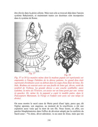 être élevée dans la gloire céleste. Mais tout cela se trouvait déjà dans l'ancien
système Babylonien, et maintenant toutes ces doctrines sont incorporées
dans le système de Rome.




                Fig. 57
                                                       Fig. 58
Fig. 57 et 58 La manière même dont la madone papale est représentée est
empruntée à l'image l'idolâtre de la déesse païenne. Le grand dieu était
représenté d'ordinaire assis ou debout dans la coupe d'une fleur de lotus. En
Inde, Brahma est souvent assis sur une feuille de lotus qui, dit-on, sortit du
nombril de Vichnou. La grande déesse a une couche semblable; aussi
Lakshmi, la mère de l'Univers, est assise sur un lotus porté par une tortue
(à gauche). Or, même là, la papauté a copié le modèle païen: dans le
Pancarpiurn Marianum, la Vierge et l'enfant sont assis sur une tulipe (à
droite).

On nous montre le sacré cœur de Marie percé d'une' épée, parce que, dit
l'église apostate, son angoisse, au moment de la crucifixion, a été une
expiation aussi vraie que la mort de son fils. Nous lisons, en effet, ces
paroles blasphématoires dans l'office de dévotion adopté par la confrérie du
Sacré-cœur : "Va donc, dévot adorateur, va au cœur de Jésus, mais que ton

                                      330
 