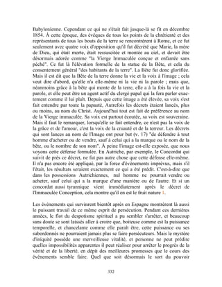 Babylonienne. Cependant ce qui ne s'était fait jusque-là se fit en décembre
1854. À cette époque, des évêques de tous les points de la chrétienté et des
représentants de tous les bouts de la terre se rencontrèrent à Rome, et ce fut
seulement avec quatre voix d'opposition qu'il fut décrété que Marie, la mère
de Dieu, qui était morte, était ressuscitée et montée au ciel, et devait être
désormais adorée comme "la Vierge Immaculée conçue et enfantée sans
péché". Ce fut là l'élévation formelle de la statue de la Bête, et cela du
consentement général "des habitants de la terre". La Bête fut donc glorifiée.
Mais il est dit que la Bête de la terre donne la vie et la voix à l'image ; cela
veut dire d'abord, qu'elle n'a elle-même ni la vie ni la parole ; mais que,
néanmoins grâce à la bête qui monte de la terre, elle a à la fois la vie et la
parole, et elle peut être un agent actif du clergé papal qui la fera parler exac-
tement comme il lui plaît. Depuis que cette image a été élevée, sa voix s'est
fait entendre par toute la papauté, Autrefois les décrets étaient lancés, plus
ou moins, au nom du Christ. Aujourd'hui tout est fait de préférence au nom
de la Vierge immaculée. Sa voix est partout écoutée, sa voix est souveraine.
Mais il faut le remarquer, lorsqu'elle se fait entendre, ce n'est pas la voix de
la grâce et de l'amour, c'est la voix de la cruauté et de la terreur. Les décrets
qui sont lances au nom de l'Image ont pour but (v. 17) "de défendre à tout
homme d'acheter ou de vendre, sauf à celui qui a la marque ou le nom de la
bête, ou le nombre de son nom". À peine l'image est-elle exposée, que nous
voyons cette défense formulée. En Autriche, par exemple, le Concordat qui
suivit de près ce décret, ne fut pas autre chose que cette défense elle-même.
Il n'a pas encore été appliqué, par la force d'événements imprévus, mais s'il
l'était, les résultats seraient exactement ce qui a été prédit. C'est-à-dire que
dans les possessions Autrichiennes, nul homme ne pourrait vendre ou
acheter, sauf celui qui a la marque d'une manière ou de l'autre. Et si un
concordat aussi tyrannique vient immédiatement après le décret de
l'Immaculée Conception, cela montre qu'il en est le fruit nature 1.

Les événements qui survinrent bientôt après en Espagne montrèrent là aussi
le puissant travail de ce même esprit de persécution. Pendant ces dernières
années, le flot du despotisme spirituel a pu sembler s'arrêter, et beaucoup
sans doute se sont laissés aller à croire que, boiteuse comme est la puissance
temporelle, et chancelante comme elle paraît être, cette puissance ou ses
subordonnés ne pourraient jamais plus se faire persécuteurs. Mais le mystère
d'iniquité possède une merveilleuse vitalité, et personne ne peut prédire
quelles impossibilités apparentes il peut réaliser pour arrêter le progrès de la
vérité et de la liberté, en dépit des meilleures promesses que le cours des
événements semble faire. Quel que soit désormais le sort du pouvoir

                                      332
 