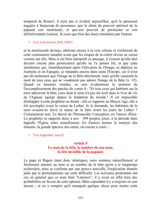 temporel de Rome1, il n'est pas si évident aujourd'hui, qu'il le paraissait
naguère à beaucoup de personnes, que la chute du pouvoir spirituel de la
papauté soit imminente, et que-son pouvoir de persécuter se soit
définitivement évanoui. Je crois que bien des âmes entraînées par l'amour

   1. Ceci a été écrit en 1862. (NdT).

et la miséricorde divines, obéiront encore à la voix céleste et s'enfuiront de
cette communion maudite avant que les coupes de la colère divine ne soient
versées sur elle. Mais si j'ai bien interprété ce passage, il s'ensuit qu'elle doit
devenir encore plus persécutrice qu'elle ne l'a jamais été, et que cette
intolérance qui, immédiatement après l'élévation de l'Image, se déploya en
Autriche et en Espagne, se répandra encore dans toute l'Europe, car il n'est
pas dit seulement que l'Image de la Bête décréterait, mais qu'elle causerait la
mort de tous ceux qui ne voudraient pas adorer l'image de la Bête (v. 15).
Quand ce moment viendra, ce sera évidemment le moment de
l'accomplissement des paroles du verset 8 : "Et tous ceux qui habitent sur la
terre adoreront la bête, ceux dont le nom n'a pas été écrit dans le livre de vie
de l'Agneau égorgé depuis la fondation du monde." Il est impossible
d'échapper à cette prophétie en disant : elle se rapporte au Moyen Age, elle a
été accomplie avant la venue de Luther. Je le demande, les habitants de la
terre avaient-ils élevé la statue de la bête avant les jours de Luther ?
Certainement non. Le décret de l'Immaculée Conception est l'œuvre d'hier.
La prophétie se rapporte donc à nos 399 propres jours, à la période dans
laquelle l'Église entre actuellement. En d'autres termes le martyre des
témoins, la grande épreuve des saints, est encore à venir 1.

   1. Voir Appendice, note Q.

                                   Article 5
                  Le nom de la bête, le nombre de son nom,
                       la tête invisible de la papauté

Le pape et Dagon étant donc identiques, nous sommes naturellement et
facilement amenés au nom et au nombre de la bête qu'on a si longtemps
recherchés; ainsi se confirme par une preuve nouvelle, l'explication donnée
jadis par le protestantisme sur cette difficulté. Les écrivains protestants ont
cru en général que ce nom était "Lateinos"; il y avait en effet bien des
probabilités en faveur de cette opinion. Mais cependant il y a toujours eu une
lacune ; et on a compris qu'il manquait quelque chose pour mettre cette


                                         333
 