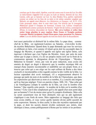 conclure que le dieu-soleil, Apollon, avait été connu sous le nom de Lat. En effet
      sa mère-femme s'appelait Lito en grec ou Lato en dorien, féminin de Lat, d'où
      Latona, celle qui se lamente sur Lat. Le dieu Hindou Siva, parfois représenté
      comme un enfant sur les bras de sa mère et de même caractère sanglant que
      Moloch, est appelé ainsi (Borrow, Les Bohémiens en Espagne, vol. II, P- 113):
      Cette grotesque statue, dont le nom était Laut, Fut trouvée par le courageux
      Mahmoud quand il s'empara de Somnaut. Comme Lat, Latinus s'employait
      probablement comme synonyme de Saturne. Virgile fait de Latinus, contemporain
      d'Enée, le troisième descendant de Saturne: Rex arva Latinus et urbes Jam
      senior longa placidus in pace regebat. Hune Fauno et Nympha genitum
      Laurente Maricâ Accipimus, Fauno Picus pater, isque parentem Te, Saturne,
      refert. Les rois déifiés étaient appelés du nom des dieux dont ils descendaient.

tout aussi particulier et distinctif de la même bête. Le pape donc, comme
chef de la Bête, est également Lateinos ou Saturne, c'est-à-dire la tête
du mystère Babylonien. Quand donc le pape demande que tous les services
se célèbrent en latin, c'est comme s'il disait qu'on doit les accomplir dans le
langage du Mystère, et quand il appelle son église une église latine, cela
équivaut à déclarer que c'est l'église du Mystère. Ainsi, par suite du nom
même que le pape a choisi, il a de ses propres mains écrit sur le front de la
communion apostate la désignation divine de l'Apocalypse : "Mystère,
Babylone la Grande". Ainsi, par voie de pure induction, nous avons été
amenés de degré en degré à découvrir que le nombre mystique 666 est
marqué d'une manière incontestable et indélébile sur son propre front, et à
trouver que celui qui a son siège sur les sept collines de Rome a des titres
exclusifs et incontestables à être regardé comme la tête visible de la bête. Le
lecteur cependant doit avoir remarqué, s'il a soigneusement observé le
passage qui parle du nom et du nombre de la bête de l'Apocalypse, que dans
les expressions qui décrivent ce nom et ce nombre, il y a encore une énigme
qu'il ne faut pas négliger. Voici ces paroles (Apoc. XIII, 18) : "Que celui qui
a de l'intelligence compte le nombre de la bête, car c'est le nombre d'un
homme." Que signifie cette parole : le nombre de la bête est le nombre d'un
homme ? Cela veut-il dire simplement qu'il a été appelé d'un nom porté déjà
par un homme? C'est du moins ainsi qu'on l'a compris d'ordinaire. Mais cela
ne serait assurément rien de bien distinctif, rien qui ne pût également
s'appliquer à une foule de noms. Mais rapprochez ce langage des faits que
nous avons établis, et vous verrez quelle lumière divine jaillit aussitôt de
cette expression. Saturne, le dieu caché, le dieu des mystères représenté par
le pape, et dont les secrets étaient révélés seulement aux initiés, était
identique à Janus, connu publiquement à Rome par les initiés et les profanes



                                         336
 
