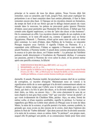 principe et la source de tous les dieux païens. Nous l'avons déjà fait
remonter, sous ce caractère, par Cush, jusqu'à Noé, mais pour expliquer les
prétentions à un si haut caractère dans leur entière plénitude, il faut le faire
remonter encore plus haut. À l'époque où les mystères étaient en formation,
du temps de Sem et de ses frères qui par le déluge étaient passés du vieux
monde dans le nouveau, les païens ne pouvaient guère ignorer l'histoire
d'Adam; aussi pour permettre que l'humanité fût divinisée, il fallait que l'on
connût cette dignité supérieure, ce titre de "père des dieux et des hommes".
On le connaissait en effet. Les mystères étaient remplis de ses exploits et de
ses aventures, et le nom d'E-anush ou, comme il apparaît sous sa forme
Égyptienne, Phanesh 2, l'homme, n'était qu'un autre nom de celui de notre
père commun. Le nom d'Adam, dans l'hébreu de la Genèse, se rencontre
Presque toujours avec l'article: il signifie l'Adam ou l'homme. Il y a
cependant cette différence; l'Adam se rapporte à l'homme non tombé; E-
anush l'homme, à l'homme tombé. E-anush donc comme principium deorum,
la source et le père des dieux, est l'Adam tombé 3. Le principe de l'idolâtrie
païenne tendit directement à l'exaltation de l'humanité déchue, il consacra
ses passions, permit à l'homme de vivre selon la chair, et lui promit même
après une pareille existence, la félicité

   1. TERENTIANUS MAURUS dans BRYANT, vol. m, p. 82.
   2. WILKINSON, vol. IV, p. 191.
   3. Anesh signifie la faiblesse ou la fragilité de l'humanité tombée; mais selon Ovide
      (Fastes,vol. III, v. 100, p.346) le jour où Eanush fut déifié, ce fut comme homme
       tombé par faiblesse, et aussi comme homme tombé par corruption.

éternelle. E-anush, l'homme tombé, fut proclamé comme chef de ce système
de corruption, ce mystère d'iniquité. Maintenant nous en venons à la
signification réelle de ce nom appliqué à la divinité communément adorée en
Phrygie en même temps que Cybèle sous le même caractère que ce même
Janus, qui était a la fois le père des dieux, et la divinité médiatrice. Ce nom
était Attès, ou Attis, ou encore Atys 1. On verra clairement le sens de ce
nom d'après le mot grec bien connu "Atè" qui veut dire "erreur de péché", et
qui vient évidemment du Chaldéen Hâta, pécher. Atys, ou attas, formé du
même verbe, et d'une manière semblable, signifie le pécheur. Le lecteur se
rappellera que Rhéa ou Cybèle était adorée en Phrygie sous le nom de Idaia
Mater, la mère de la science, et qu'elle portait à la main, comme symbole, la
grenade qui, nous avons eu des raisons de le croire, était dans l'opinion des
païens le fruit de "l'arbre défendu". Qui donc pouvait être la divinité associée
à la mère de la science, sinon ce même Attès "le pécheur", son propre mari,
auquel elle fit partager son péché, et sa connaissance fatale pour faire ainsi

                                         338
 