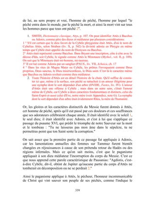 de lui, au sens propre et vrai, l'homme de péché, l'homme par lequel "le
péché entra dans le monde, par le péché la mort, et ainsi la mort vint sur tous
les hommes parce que tous ont péché 2".

    1. SMITH, Dictionnaire classique, Atys, p. 107. On peut identifier Attès à Bacchus
         ou Adonis, comme père des dieux et médiateur par plusieurs considérations:
1 ° S'il est certain que le dieu favori de la Cybèle phrygienne était Attès, d'où le nom de
Cybelius Attès, selon Strabon (liv. X, p. 542) la divinité adorée en Phrygie en même
temps que Cybèle était appelée du nom de Dionysos ou Bacchus.
2° Attès était représenté comme Bacchus. Dans Bryant une inscription, côte à côte avec la
déesse d'Ida, soit Cybèle, le signale comme Attès le Minotaure (Mythol., vol. II, p. 109).
On sait que le Minotaure était mi-homme, mi-taureau.
3° II est tué comme Adonis par un sanglier (PAUS., liv. VII, Achaica, ch. 17
4 ° Dans les rites de Magna Mater ou Cybèle, les prêtres l'invoquaient comme Deus
propitius, Deus sanctus, le Dieu miséricordieux, le Dieu saint. C'est là le caractère même
que Bacchus ou Adonis revêtait comme dieu médiateur.
    2. Toute l'histoire d'Attès est en détail l'histoire de la chute. Qu'il suffise de consta-
         ter ici que, même à la surface, son péché se rattachait à un amour illégitime pour
         une nymphe dont le sort dépendait d'un arbre (OVIDE, Fastes, liv. IV)- L'amour
         d'Attès était une offense à Cybèle ; mais dans un autre sens, c'était l'amour
         même de Cybèle, car Cybèle a deux caractères fondamentaux et distincts, celui du
         Saint-Esprit et aussi celui d'Eve, notre mère (voir Appendice, note G). La nymphe
         dont le sort dépendait d'un arbre était évidemment Rhéa, la mère de l'humanité.

Or, les gloires et les caractères distinctifs du Messie furent donnés à Attès,
cet homme de péché, après qu'il eut passé par ces douleurs et ces souffrances
que ses adorateurs célébraient chaque année, Il était identifié avec le soleil 1,
le seul dieu; il était identifié avec Adonis, et c'est à lui que s'applique ce
passage du psaume XVI, qui prédit le triomphe de notre Sauveur sur la mort
et le tombeau : "Tu ne laisseras pas mon âme dans le sépulcre, tu ne
permettras point que ton Saint sente la corruption."

On sait assez que la première partie de ce passage fut appliquée à Adonis,
car les lamentations annuelles des femmes sur Tammuz furent bientôt
changées en réjouissances à cause de son prétendu retour du Hadès ou des
régions infernales. Mais ce qu'on sait moins, c'est que le paganisme
appliquait à son dieu médiateur l'incorruption du corps du Messie. C'est ce
que nous apprend cette parole caractéristique de Pausanias: "Agdistis, c'est-
à-dire Cybèle, dit-il, obtint de Jupiter qu'aucune partie du corps d'Attès ne
tomberait en décomposition ou ne se perdrait 2."

Ainsi le paganisme applique à Attès, le pécheur, l'honneur incommunicable
de Christ qui vint sauver son peuple de ses péchés, comme l'indique le

                                             339
 