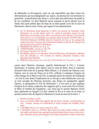 de débauches et d'ivrognerie, mais on sait aujourd'hui que dans toutes les
abominations qui accompagnaient ses orgies, on poursuivait ouvertement ce
grand but : la purification des âmes 6, c'est-à-dire leur délivrance du péché et
de ses souillures. Le dieu Regretté qu'on exposait et qu'on adorait sous la
forme d'un petit enfant dans les bras de sa mère paraît avoir été le mari de
Sémiramis, dont le nom, Ninus, par lequel il est ordinairement

   1. Sir H. Rawlinson ayant découvert à Ninive les preuves de l'existence d'une
      Sémiramis, six ou sept siècles avant J.-C., paraît la considérer comme la seule
      Sémiramis qui ait jamais existé. Mais c'est renverser toute l'histoire. Il est hors de
      doute qu'il y a eu une Sémiramis aux premiers âges du monde. (JUSTIN, Hist., p.
      615).Voir l'historien CASTOR, dans les Fragments de Cory, p. 65, quoique des
      exploits de celle-ci aient pu être évidemment attribués à celle-là. M. Layard n'est
      pas du même avis que Sir H. Rawlinson.
   2. DIODORE DE SICILE, liv. II. p. 76.
   3. ATHÉNAGORE, Legatio, p. 178, 179.
   4. Chronique Paschale, vol. I, p. 65.
   5. De Bakhah, pleurer ou se lamenter. Chez les Phéniciens, dit Hesychius, Bacchos
      veut dire pleurant, p. 179. Comme les femmes pleuraient Tammuz, elles
      pleurèrent aussi Bacchus.
   6. SERVIUS, dans Géorg. liv. I, vol. II, p. 197 et Enéide, liv. VI, tome I, p. 400.

connu dans l'histoire classique, signifie littéralement le Fils 1. Comme
Sémiramis, la femme, était adorée sous le nom de Rhéa, dont le caractère
distinctif était celui de la grande Mère Déesse 2, la réunion de l'épouse avec
l'époux sous le nom de Ninus ou le Fils, suffisait à expliquer l'origine du
culte étrange de la Mère et du Fils, si répandu parmi les nations de l'antiquité
; et c'est là sans doute l'explication de ce fait qui a tant embarrassé ceux qui
se sont occupés de l'histoire ancienne, que Ninus est quelquefois appelé
l'époux, et quelquefois le Fils de Sémiramis 3. C'est aussi ce qui explique
l'origine de la même confusion des rapports qu'il y avait entre Isis et Osiris,
la Mère et l'enfant des Égyptiens ; car, ainsi que le montre Bunsen, Osiris
était représenté en Egypte à la fois comme le fils et le mari de sa mère, et
portait comme titre de dignité et d'honneur le nom de mari de la mère. 4

   1. De Nin, en hébreu, un fils.
   2. Sous ce caractère, Rhéa était appelée par les Grecs, Animas, voir Hesychius au
      mot : Ammas. Ammas est évidemment la forme Grecque du Chaldéen Ama,
      mère.
   3. LAYARD, Ninive et ses ruines, tome II, p. 480.
   4. 4. BUNSEN, tome I, p. 438-439. Mari, nom de la mère, donné à Osiris, semble
      être même usité parmi nous, quoiqu'on ne puisse douter de son sens ou de son ori-
      gine. Hérodote raconte qu'en Egypte il fut surpris d'entendre le même chant triste


                                            34
 