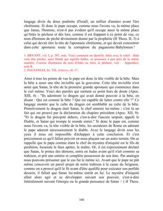 langage divin du doux psalmite d'Israël, un millier d'années avant l'ère
chrétienne. Si donc le pape occupe, comme nous l'avons vu, la même place
que Janus, l'homme, n'est-il pas évident qu'il occupe aussi la même place
qu'Attès le pécheur et dès lors, comme il est frappant à ce point de vue, ce
nom d'homme de péché divinement donné par la prophétie (II Thess. II, 3) à
celui qui devait être la tête de l'apostasie chrétienne, et qui devait concentrer
dans cette apostasie toute la corruption du paganisme Babylonien !

1. BRYANT, vol. I, p. 387, note. Voici comment on identifie Attès avec le soleil : Hata
veut dire pécher, ainsi Hatah qui signifie brûler, se prononce à peu près de la même
manière. Comme illustration du nom d'Attès ou Attis, le pécheur, voir      Appendice,
note R.
2. PAUSANIAS, liv. VII, Achaica, ch. 17.

Ainsi à tous les points de vue le pape est donc la tête visible de la bête. Mais
la bête a aussi une tête invisible qui la gouverne. Cette tête invisible n'est
autre que Satan, la tête de la première grande apostasie qui commence dans
le ciel même. Voici des paroles qui mettent ce point hors de doute (Apoc.
XIII, 4) : "Ils adorèrent 1e dragon qui avait donné pouvoir à la bête, en
disant : Qui est comme la bête ? Qui est capable de lutter contre elle ?" Ce
langage montre que le culte du dragon est semblable au culte de la bête.
Primitivement le dragon était Satan, le chef ennemi lui-même ; c'est là un
fait qui est prouvé par la déclaration du chapitre précédent (Apoc. XII, 9):
"Et le dragon fut précipité dehors, c'est-à-dire l'ancien serpent, appelé le
Diable, et Satan qui trompe le monde entier." Si donc le pape est, comme
nous l'avons vu, la tête visible de la bête, les sectateurs de Rome en adorant
le pape adorent nécessairement le diable. Avec le langage divin sous les
yeux il nous est impossible d'échapper à cette conclusion. Et c'est
précisément ce qu'il fallait prévoir en nous plaçant sur un autre terrain. On se
rappelle que le pape comme étant le chef du mystère d'iniquité est le fils de
perdition, Iscariote le faux apôtre, le traître. Or, il est expressément déclaré
que Satan, le prince des démons, entra en Judas avant qu'il n'ait commis sa
trahison, et prit une entière et complète possession de son âme. Par analogie
nous pouvons présumer que le cas fut le même ici. Avant que le pape ne pût
même concevoir un pareil projet de noire trahison à la cause du Seigneur,
comme on a prouvé qu'il le fit avant d'être qualifié pour exécuter son perfide
dessein, il fallait que Satan lui-même entrât en lui. Le mystère d'iniquité
allait alors agir et se développer suivant son pouvoir, c'est-à-dire
littéralement suivant l'énergie ou la grande puissance de Satan 1 ( II Thess.



                                         340
 