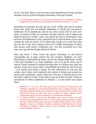 II, 9). C'est donc Satan, et non un autre esprit subordonné de l'enfer qui doit
présider à tout le système d'iniquité sanctionné; il faut qu'il prenne

   1. Le mot d'énergie employé ici, l'est sans cesse dans les livres chaldéens. Il dépeint
      l'inspiration venant des dieux et des démons (TAYLOR, Jamblichus, p. 163)

possession en personne de celui qui est sa tête visible, afin que le système
puisse être guidé par son habileté diabolique et fortifié par son pouvoir
surhumain. En ne perdant pas cela de vue, nous voyons tout de suite coin-
ment, en adorant la bête, les sectateurs du pape adorent aussi le dragon qui
donna le pouvoir à la bête. Ainsi, sans parler des preuves historiques, nous
arrivons irrésistiblement à cette conclusion que le culte de Rome est un vaste
système du culte du démon. Si on admet que le pape est le chef de la bête
qui sort de la mer, nous sommes tenus sur le simple témoignage de Dieu,
sans aucune autre preuve, d'admettre ceci: c'est que sciemment ou à leur
insu, ceux qui adorent le pape adorent le démon.

Mais que dis-je ? Nous avons une preuve historique, et une preuve
remarquable que le pape comme tête des mystères chaldéens est aussi
directement le représentant de Satan, que du faux Messie Babylonien. Irénée
a fait cette remarque il y a bien longtemps, vers la fin du IIe siècle, que le
nom de Teitan contenait le nombre mystique 666; et il déclare que, dans son
opinion, Teitan est le nom le plus vraisemblable de la bête qui sort de la mer
1. Les raisons qu'il donne à propos de cette affirmation ne sont pas très
solides, mais il peut avoir emprunté cette opinion à d'autres qui avaient des
raisons plus concluantes. Après examen on verra que si Saturne était le nom
de la tête visible de la bête, Teitan était le nom de la tête invisible. Teitan est
précisément la forme chaldéenne de Sheitan 2, le nom même sous lequel
Satan

   1. IRÉNÉE, liv. V, ch. 30, p. 802. Bien que le nom de Teitan fût à l'origine dérivé du
      Chaldéen, cependant il se naturalisa parfaitement dans la langue Grecque. Aussi
      pour donner plus d'évidence sur cet important sujet, l'Esprit de Dieu sensible avoir
      ordonné les choses de telle sorte que le nombre de Teitan s'obtient par la
      computation grecque et celui de Satur par la computation chaldéenne.
   2. Le lecteur éclairé n'a pas besoin d'exemples pour avoir la preuve de cette
      transformation fréquent du Sh ou S en T; mais je puis ajourter ceci pour le lecteur
      ordinaire: l'hébreu Shekel, peser devient en chaldéen Tekel; Shabar, briser, Tabar;
      Séraphim, devient en chaldéen Teraphim, contrafaçon Babylonienne des divins
      Chérubins ou Séraphins; hébreu Asar, être riche, chaldéen, Atar; hébreu Shani,
      second, chaldéen Tanin, etc.



                                          341
 