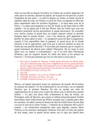 Alors on accorda au dragon lui-même ou à Satan une certaine apparence de
culte, pour le consoler, disaient les païens, de la perte de son pouvoir, et pour
l'empêcher de leur nuire 2, et enfin le dragon ou Teitan, ou Satan, devint le
suprême objet de culte, les Titania, ou rites de Titan, occupaient en effet une
place importantes dans les mystères Égyptiens 3, et aussi dans ceux de la
Grèce 4. La place qu'occupaient ces rites de Teitan ou de Satan était en effet
capitale ; on en jugera par le fait que Pluton, dieu de l'enfer (qui sous son
caractère postérieur devint précisément le grand adversaire), fut considéré
avec terreur comme le grand dieu sur lequel reposait surtout la destinée
humaine dans le monde éternel ; c'est à lui, disait-on, qu'il appartient de
purifier les âmes après la mort 5. Le purgatoire ayant été dans le paganisme,
comme il l'est aujourd'hui dans la papauté, le grand pivot de la fraude
cléricale et de la superstition, quel n'est pas le pouvoir attribué au dieu de
l'enfer par une pareille doctrine ! Il n'est donc pas étonnant que le serpent, le
grand instrument du démon pour séduire l'humanité, fût sur toute la terre
adoré avec un respect si extraordinaire ; car il est écrit dans l'Octateuch
d'Ostanes, que les serpents étaient les chefs des dieux et les princes de
l'univers 6. Il n'est pas étonnant que l'on en vînt enfin à croire que le

   1. Sem était le meurtrier de Tammuz. Comme grand adversaire du Messie païen,
      ceux qui le haïssaient pour cette action, l'appelaient du nom du grand adversaire
      de tous, Typhon ou le Diable. S'ils donnaient le nom de Beelzebub au maître de la
      maison, il était évident qu'ils donnaient à son serviteur un nom semblable.
   2. PLUTARQUE, De Iside, vol. II, p. 362.
   3. ibid. 364.
   4. POTTER, Antiquités., vol. I, sub voce Titania, p. 400.
   5. TAYLOR, Pausanias, vol. III, p. 321, note.
   6. EUSÈBE, Prœpamtio Evang., liv. I, vol. I, p. 50.

Messie, sur lequel reposaient toutes les espérances du monde, fût lui-même
la semence du serpent ! Ce fut évidemment le cas en Grèce, car on répandit
l'histoire que le premier Bacchus fut mis au monde par suite du
rapprochement de sa mère avec le père des dieux sous la forme d'un serpent
tacheté 1. Ce père des dieux était évidemment le dieu de l'enfer, car
Proserpine, mère de Bacchus, qui conçut et enfanta miraculeusement l'enfant
merveilleux dont l'enlèvement par Pluton occupait une si grande place dans
les mystères, fut adoré comme la femme du dieu de l'enfer (nous l'avons déjà
vu) sous le nom de la sainte Vierge 2. L'histoire de la séduction d'Eve par le
serpent 3, est entièrement transportée dans cette légende, comme Julius
Firmicus et les premiers apologistes chrétiens l'ont jeté à la face des païens
de leur temps, mais la parole divine donne sur ce sujet des détails bien


                                         343
 