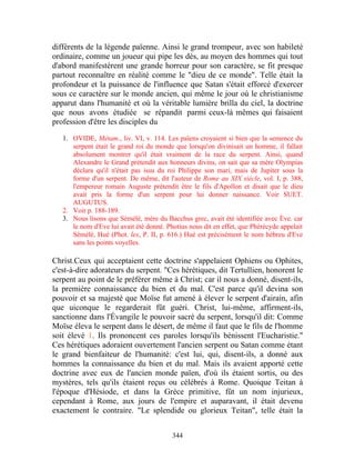 différents de la légende païenne. Ainsi le grand trompeur, avec son habileté
ordinaire, comme un joueur qui pipe les dés, au moyen des hommes qui tout
d'abord manifestèrent une grande horreur pour son caractère, se fit presque
partout reconnaître en réalité comme le "dieu de ce monde". Telle était la
profondeur et la puissance de l'influence que Satan s'était efforcé d'exercer
sous ce caractère sur le monde ancien, qui même le jour où le christianisme
apparut dans l'humanité et où la véritable lumière brilla du ciel, la doctrine
que nous avons étudiée se répandit parmi ceux-là mêmes qui faisaient
profession d'être les disciples du

   1. OVIDE, Métam., liv. VI, v. 114. Les païens croyaient si bien que la semence du
      serpent était le grand roi du monde que lorsqu'on divinisait un homme, il fallait
      absolument montrer qu'il était vraiment de la race du serpent. Ainsi, quand
      Alexandre le Grand prétendit aux honneurs divins, on sait que sa mère Olympias
      déclara qu'il n'était pas issu du roi Philippe son mari, mais de Jupiter sous la
      forme d'un serpent. De même, dit l'auteur de Rome au XIX siècle, vol. I, p. 388,
      l'empereur romain Auguste prétendit être le fils d'Apollon et disait que le dieu
      avait pris la forme d'un serpent pour lui donner naissance. Voir SUET.
      AUGUTUS.
   2. Voir p. 188-189.
   3. Nous lisons que Sémélé, mère du Bacchus grec, avait été identifiée avec Ève. car
      le nom d'Eve lui avait été donné. Photius nous dit en effet, que Phérécyde appelait
      Sémélé, Hué (Phot. lex, P. II, p. 616.) Hué est précisément le nom hébreu d'Eve
      sans les points voyelles.

Christ.Ceux qui acceptaient cette doctrine s'appelaient Ophiens ou Ophites,
c'est-à-dire adorateurs du serpent. "Ces hérétiques, dit Tertullien, honorent le
serpent au point de le préférer même à Christ; car il nous a donné, disent-ils,
la première connaissance du bien et du mal. C'est parce qu'il devina son
pouvoir et sa majesté que Moïse fut amené à élever le serpent d'airain, afin
que uiconque le regarderait fût guéri. Christ, lui-même, affirment-ils,
sanctionne dans l'Évangile le pouvoir sacré du serpent, lorsqu'il dit: Comme
Moïse éleva le serpent dans le désert, de même il faut que le fils de l'homme
soit élevé 1. Ils prononcent ces paroles lorsqu'ils bénissent l'Eucharistie."
Ces hérétiques adoraient ouvertement l'ancien serpent ou Satan comme étant
le grand bienfaiteur de l'humanité: c'est lui, qui, disent-ils, a donné aux
hommes la connaissance du bien et du mal. Mais ils avaient apporté cette
doctrine avec eux de l'ancien monde païen, d'où ils étaient sortis, ou des
mystères, tels qu'ils étaient reçus ou célébrés à Rome. Quoique Teitan à
l'époque d'Hésiode, et dans la Grèce primitive, fût un nom injurieux,
cependant à Rome, aux jours de l'empire et auparavant, il était devenu
exactement le contraire. "Le splendide ou glorieux Teitan", telle était la


                                          344
 