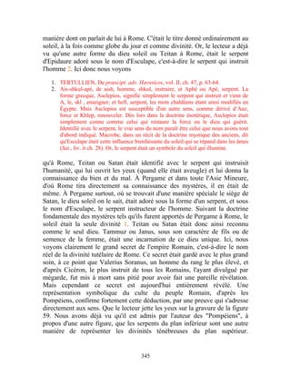 manière dont on parlait de lui à Rome. C'était le titre donné ordinairement au
soleil, à la fois comme globe du jour et comme divinité. Or, le lecteur a déjà
vu qu'une autre forme du dieu soleil ou Teitan à Rome, était le serpent
d'Epidaure adoré sous le nom d'Esculape, c'est-à-dire le serpent qui instruit
l'homme 2. Ici donc nous voyons

   1. TERTULLIEN, De prœscipt. adv. Hœreticos, vol. II, ch. 47, p. 63-64.
   2. Ais-shkul-apé, de aish, homme, shkul, instruire, et Aphé ou Apé, serpent. La
      forme grecque, Asclepios, signifie simplement le serpent qui instruit et vient de
      A, le, skl , enseigner, et hefï, serpent, les mots chaldéens étant ainsi modifiés en
      Égypte. Mais Asclepios est susceptible d'un autre sens, comme dérivé d’Aaz,
      force et Khlep, renouveler. Dès lors dans la doctrine ésotérique, Asclepios était
      simplement connu comme celui qui restaure la force ou le dieu qui guérit.
      Identifié avec le serpent, le vrai sens du nom paraît être celui que nous avons tout
      d'abord indiqué. Macrobe, dans un récit de la doctrine mystique des anciens, dit
      qu'Esculape était cette influence bienfaisante du soleil qui se répand dans les âmes
      (Sat., liv. it ch. 28). Or, le serpent était un symbole du soleil qui illumine.

qu'à Rome, Teitan ou Satan était identifié avec le serpent qui instruisit
l'humanité, qui lui ouvrit les yeux (quand elle était aveugle) et lui donna la
connaissance du bien et du mal. À Pergame et dans toute l'Asie Mineure,
d'où Rome tira directement sa connaissance des mystères, il en était de
même. À Pergame surtout, où se trouvait d'une manière spéciale le siège de
Satan, le dieu soleil on le sait, était adoré sous la forme d'un serpent, et sous
le nom d'Esculape, le serpent instructeur de l'homme. Suivant la doctrine
fondamentale des mystères tels qu'ils furent apportés de Pergame à Rome, le
soleil était la seule divinité 1. Teitan ou Satan était donc ainsi reconnu
comme le seul dieu. Tammuz ou Janus, sous son caractère de fils ou de
semence de la femme, était une incarnation de ce dieu unique. Ici, nous
voyons clairement le grand secret de l'empire Romain, c'est-à-dire le nom
réel de la divinité tutélaire de Rome. Ce secret était gardé avec le plus grand
soin, à ce point que Valerius Soranus, un homme du rang le plus élevé, et
d'après Cicéron, le plus instruit de tous les Romains, l'ayant divulgué par
mégarde, fut mis à mort sans pitié pour avoir fait une pareille révélation.
Mais cependant ce secret est aujourd'hui entièrement révélé. Une
représentation symbolique du culte du peuple Romain, d'après les
Pompéiens, confirme fortement cette déduction, par une preuve qui s'adresse
directement aux sens. Que le lecteur jette les yeux sur la gravure de la figure
59. Nous avons déjà vu qu'il est admis par l'auteur des "Pompéiens", à
propos d'une autre figure, que les serpents du plan inférieur sont une autre
manière de représenter les divinités ténébreuses du plan supérieur.


                                          345
 