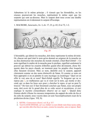 Admettons ici le même principe ; il s'ensuit que les hirondelles, ou les
oiseaux poursuivant les mouches, représentent le même sujet que les
serpents qui sont au-dessous. Mais le serpent dont nous avons une double
représentation est évidemment le serpent d'Esculape.

1. MACROBE, Saturnales, liv. I, ch. 17, 23, p. 65, O et 72, 1-2.




                                       Fig. 59

L'hirondelle, qui détruit les mouches, doit donc représenter la même divinité.
Or, chacun sait quel était le nom qu'on donnait au seigneur de la mouche ou
au dieu destructeur des mouches du monde oriental; c'était Beel-Zebub 1. Ce
nom signifiant le maître de la mouche pour le profane, signifiait seulement le
pouvoir qui détruit les essaims d'abeilles quand elles devenaient, chose fré-
quente dans les payrs chauds, un tourment pour les peuples chez lesquels
elles faisaient invasion. Mais ce nom, identifié avec le serpent, apparaît
clairement comme un des noms distinctifs de Satan. Et comme ce nom est
bien approprié si on en pénètre le sens mystique ou ésotérique ! Quel est en
effet le vrai sens de ce nom? Beel-Zebub signifie "le Seigneur qui ne se
repose pas 2, ce malheureux qui va et vient sur la terre, qui monte et des-
cend, qui va dans les lieux secs pour y chercher le repos, et qui ne peut l'y
trouver." De tout ceci il faut forcément conclure que Satan, sous son propre
nom, doit avoir été le grand dieu de ce culte secret et mystérieux, et ceci
explique le mystère extraordinaire observé sur ce sujet 3. Quand donc
Gratien abolit à Rome les mesures temporaires du support du culte du feu et
du culte du serpent, nous voyons dans cet acte l'accomplissement exact de la
prédiction divine (Apoc. VII, 9):

   1. KITTO, Commentaire illustré, vol. II, p. 317.
   2. Voir CLAVIS STOCKII, sub voce Zebub. Le mot Zebub vient d'une racine arabe,
      qui veut dire aller d'un lieu à un autre, comme les mouches, sans se reposer. Baal-




                                          346
 