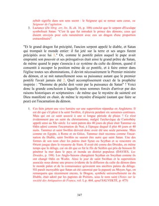 zebub signifie dans son sens secret : le Seigneur qui se remue sans cesse, ou
      Seigneur de l’agitation.
   3. Lactance (De Orig. err, liv. II, ch. 16, p. 108) conclut que le serpent d'Esculape
      symbolisait Satan: "C'est là que fut introduit le prince des démons; ceux qui
      étaient envoyés pour cela ramenèrent avec eux un dragon d'une proportion
      extraordinaire".

"Et le grand dragon fut précipité, l'ancien serpent appelé le diable, et Satan
qui trompait le monde entier: il fut jeté sur la terre et ses anges furent
précipités avec lui 1." Or, comme le pontife païen auquel le pape avait
emprunté son pouvoir et ses prérogatives était ainsi le grand prêtre de Satan,
de même quand le pape s'associa à ce système du culte du démon, quand il
consentit à occuper la position même de ce pontife, et à faire entrer dans
l'église toutes ses abominations, il devint nécessairement le Premier ministre
du démon, et se mit naturellement sous sa puissance autant que le premier
pontife l'avait jamais été 2. Quel accomplissement exact de la prophétie
inspirée : "l'homme de péché doit venir par la puissance de Satan" ! Voici
donc la grande conclusion à laquelle nous sommes forcés d'arriver par des
raisons historiques et scripturaires : de même que le mystère de sainteté est
Dieu manifesté en chair, de même le mystère d'iniquité (autant que faire se
peut) est l'incarnation du démon.

   1. Ces faits jettent une vive lumière sur une superstition répandue en Angleterre. Il
      est dit que s'il pleut à la saint Swithin, il pleuvra pendant six semaines continues.
      Mais qui est ce saint associé à une si longue période de pluies ? Ce n'est
      évidemment pas un saint du christianisme, malgré l'archevêque de Cantorbéry
      appelé ainsi au XIe siècle. Le saint patron des 40 jours de pluie était Tammuz ou
      Odin adoré comme l'incarnation de Noé, à l'époque duquel il plut 40 jours et 40
      nuits. Tammuz et saint Swithin doivent donc avoir été une seule personne. Mais
      comme en Egypte, à Rome et en Grèce, Tammuz était reconnu comme l'incar-
      nation du Diable, saint Swithin ne saurait être autre que saint Satan. Une des
      formes de son nom chez les païens était Sytan ou Scythan et se rencontre en
      Orient jusque dans le royaume de Siam. Il avait été connu des Druides, en même
      temps que le déluge, car on dit que ce fut le fils de Seithin qui pris de boisson fit
      pénétrer la mer dans le pays et inonda un district populeux (DAVIES, Les
      Druides, p. 198). Les Anglo-Saxons changèrent Scythan en Swythan comme ils
      ont changé Odin en Wodin. Ainsi le jour de saint Swithan et la superstition
      associée nous donne une preuve évidente de la diffusion du culte du démon dans
      le monde païen et de la connaissance qu'avaient nos ancêtres païens du déluge.
      S'il paraît incroyable que Satan ait été canonisé par la papauté au Moyen Age, on
      remarquera que récemment encore, le Dragon, symbole universellement nu du
      Diable, était adoré par les papistes de Poitiers, sous le nom saint (Notes sur la
      société des Antiquaires de France, vol. I, p. 464, apud SALVEKTÉ, p. 475)



                                           347
 