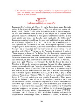 2. Ce fait donne un sens nouveau et plus profond au Tau mystique ou signe de la
      croix. Tout d'abord, c'était l'emblème de Tammuz ; il devint ensuite l'emblème de
      Teitan ou de Satan lui-même.

                                Appendice
                               Note A, p. 14
                      La femme qui tient une coupe d'or

Pausanias (liv. I, Attica, ch. 33, p. 81) parle d'une déesse ayant l'attitude
même de la femme de l'Apocalypse. — "De cette pierre (du marbre de
Paros), dit-il, Phidias fit une statue de Némésis ; et sur la tête de la déesse,
on voit une couronne ornée de cerfs et des images de la victoire d'une
grandeur ordinaire. Elle tient à la main gauche une branche de frêne et à la
main droite une coupe sur laquelle sont représentés des Éthiopiens."
Pausanias se déclare incapable de dire pourquoi les Éthiopiens sont sculptés
sur cette coupe, mais si on lit, p. 70, 71, et 74, etc., on verra clairement ce
que signifient ces Éthiopiens et ces cerfs. Nous voyons cependant, d'après
des passages du même chapitre, que Némésis représentée d'ordinaire comme
la déesse de la vengeance, doit cependant avoir été aussi connue sous un
caractère tout différent. Voici ce que dit Pausanias à propos de la statue :
"Cette statue de la déesse n'a Pas d'ailes. Chez les Smyrniens, cependant, qui
possèdent les très saintes statues de Némésis, je me suis aperçu plus tard que
ces statues avaient des ailes. Car, comme cette déesse est surtout la déesse
des amoureux, on peut supposer qu'ils ont donné des ailes à Némésis,
aussi bien qu'à l'Amour, ou Cupidon." Le fait de donner des ailes à
Némésis, la déesse des amoureux, parce que Cupidon lui-même en portait,
montre que dans l'opinion de Pausanias, elle était la contrepartie de Cupidon,
ou la déesse de l'amour, c'est-à-dire Vénus. C'est bien là la conclusion qu'il
faut tirer des paroles de Pausanias : de plus nous la trouvons confirmée par
une déclaration expresse de Photius (Lexique, P. II, p. 482), à propos d'une
statue de Némésis de Rhamnus: "Elle fut tout d'abord représentée sous la
forme de Vénus, et portait aussi une branche de pommier." Bien qu'une
déesse de l'amour et une déesse de la vengeance paraissent avoir des
caractères bien différents, cependant n'est pas difficile de voir comment cette
distinction a pu se faire. La déesse qui, dans les mystères, était révélée aux
initiés de la manière la 'plus séduisante, était aussi impitoyable et inflexible
dans ses vengeances envers ceux qui révélaient ses mystères car tous ceux
qui étaient découverts étaient irrévocablement mis à mort (POTTER,
Antiquités, vol. I, Eleusia, p. 354). Ainsi donc la déesse qui portait la
coupe était en même temps Vénus, la déesse de la licence, et Némésis, la


                                         348
 