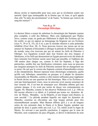 déesse sévère et impitoyable pour tous ceux qui se révoltaient contre son
autorité. Quel type remarquable de la femme que vit Jean, et qu'il appela
d'un côté "la mère des prostitutions" et de l'autre, "la femme qui s'enivre du
sang des martyrs" !

                              Note B, p. 15
                          Chronologie Hébraïque

Le docteur Haies a essayé de substituer la chronologie des Septante comme
plus complète, à celle des Hébreux. Mais cela impliquerait que l'Église
Juive, comme corps, ne garda pas fidèlement le dépôt des Écritures qui lui
fut confié, ce qui est opposé au témoignage du Seigneur sur ces Écritures
(Jean V, 39 et X, 35), où il n'y a pas la moindre allusion à cette prétendue
infidélité (Paul Rom. III, 2). Nous pouvons trouver une raison qui ait pu
amener les Septante d'Alexandrie à allonger la période de l'histoire ancienne
du monde, nous n'en trouvons pas qui ait amené les Juifs de Palestine à
l'abréger. Les Égyptiens avaient dans leur histoire des ères longues et
fabuleuses, et les Juifs qui demeuraient en Egypte peuvent avoir été tentés de
faire remonter leur histoire sacrée aussi haut que possible, et l'addition des
100 années dans chaque cas, comme le font les Septante, à l'âge des
patriarches, semble être une falsification volontaire; mais nous ne pouvons
pas imaginer pourquoi les Juifs de Palestine auraient fait un changement sur
ce point. On sait que la version des Septante contient d'innombrables erreurs
et des interpolations. Bunsen repousse toute chronologie scripturaire, quelle
qu'elle soit, hébraïque, samaritaine ou grecque; et il adopte les dynasties
insoutenables de Manetho, comme si elles étaient suffisantes pour supplanter
la Parole divine sur une question de fait historique. Mais si les Écritures ne
sont pas historiquement vraies, nous ne pouvons avoir aucune assurance de
leur véracité. Or, il est bon de remarquer ceci: Hérodote affirme qu'à une
certaine époque, il n'y avait pas moins de douze rois contemporains en
Égypte. Or, Manetho, comme le fait observer Wilkinson (vol. I, p. 148) ne
fait aucune allusion à ce détail, et il prétend que toutes ses dynasties de
rois de Thinus, Memphis, ou de Dispolis, et une longue suite d'autres, se
sont succédé ! La période pendant laquelle ont régné les dynasties de
Manetho, constitue en elle-même une trop longue période pour être
raisonnablement acceptée. Mais Bunsen affirme qu'il y a eu de longues
suites de rois puissants dans la Haute et la Basse Egypte, pendant une
période de deux à quatre mille ans (vol. I, p. 72), même avant le règne de
Menés. En arrivant à une pareille conclusion, il suppose que le nom de
Mizraïm, nom scripturaire du pays d'Egypte, et dérivé évidemment du nom

                                     349
 