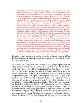 mais délicieux de Linus chanté par les Égyptiens (sous un autre nom), qu'il
      entendait d'ordinaire en Grèce, sa patrie (HÉROD. liv. II, ch. 79). Linus était le
      même dieu que Bacchus en Grèce ou Osiris en Egypte : Homère décrit un enfant
      chantant le chant de Linus pendant les vendanges (Iliade, liv. XVII, v. 569-571),
      et le scholiaste dit que c'était en mémoire de Linus qui fut déchiré par des chiens.
      L'épithète de chien est prise dans un sens mystique et plus loin on verra à quel
      point son autre nom, Narcisse, l'identifie au Grec Bacchus et à l'Égyptien Osiris.
      Dans certaines villes d'Egypte, pour le chant de Linus ou Osiris, on avait une
      mélodie particulière. Savary dit que dans le temple d'Abydos. le prêtre répétait les
      sept voyelles en forme d'hymnes et que les musiciens ne pouvaient y entrer
      (Lettres, p. 566). Strabon que cite Savary, appelle le dieu de ce temple, Memnon,
      mais Osiris était le grand dieu d'Abydos ce qui prouve qu'il s'agissait du même
      dieu (WILKINSON, tome IV, p. 344-345). Le nom de Linus ou Osiris, en tant
      que mari de sa mère, en Egypte était Kamut (BUNSEN, tome I, p. 373-374).
      Quand Grégoire le Grand introduisit dans l'Église Romaine les chants
      Grégoriens, il les emprunta aux mystères Chaldéens longtemps établis à Rome.
      Eustache, prêtre Romain, prétend que ces chants avaient été composés surtout
      d'airs Lydiens et Phrygiens (Tour classique, tome I, p. 377). La Lydie et la
      Phrygie étaient les principaux sièges des mystères, dont les Égyptiens n'étaient
      qu'une branche. Ces airs sacrés étaient la musique du grand dieu : Grégoire
      introduisit ainsi la musique de Kamut. Selon toute apparence, le nom d'Osiris ou
      Kamut, le mari de la mère, est devenu chez nous le nom de l'échelle musicale.
      Cy'est-ce la mélodie d'Osiris, sept voyelles formées en hymne, sinon la gamme ?

Ces détails jettent encore de la lumière sur ce fait déjà remarqué, que le Dieu
Hindou Iswara est représenté comme un nourrisson au sein de sa propre
femme Isi, ou Parvati.

Or ce Ninus, ou le Fils, porté dans les bras de la Madone Babylonienne, est
décrit de telle manière que nous pouvons l'identifier avec Nemrod. Ninus,
roi des Assyriens 1, nous dit Trogue Pompée, résumé par Justin, "fut le pre-
mier qui, animé d'une passion nouvelle, le désir des conquêtes, changea les
mœurs paisibles de l'antiquité. Il fit le premier la guerre à ses voisins et
conquit toutes les nations depuis l'Assyrie jusqu'à la Lybie, car elles igno-
raient encore l'art de la guerre 2." Diodore de Sicile nous donne un récit qui
s'accorde entièrement avec celui de Trogne Pompée; il ajoute même un trait
qui démontre plus complètement cette identité : "Ninus, dit-il, le plus ancien
roi d'Assyrie mentionné par l'histoire, fit de grandes actions. Naturellement
belliqueux, et ambitieux de la gloire qui vient de la valeur, il arma un
nombre considérable de jeunes gens braves et vigoureux comme lui, leur fit
faire pendant longtemps des exercices laborieux et de pénibles travaux, et les
accoutuma ainsi à endurer la fatigue de la guerre et à affronter courageu-
sement les dangers 3." Puisque Diodore fait de Ninus le plus ancien roi


                                          35
 