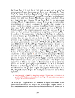 du fils de Ham et du petit-fils de Noé, n'est pas après tout, le nom d'une
personne, mais le nom du royaume uni formé sous Ménès, par les "deux
Misr", "la Haute et la Basse Egypte" (ibid. p 73), qui avaient auparavant
existé comme royaumes séparés, le nom de Misrim, d'après lui, étant un mot
pluriel. Cette dérivation du nom Mizraïm, ou Misrim, mot pluriel, laisse
cette impression que Mizraïm, fils de Ham, doit être un personnage
mystique. Mais il n'y a pas de raison sérieuse de penser que Mizraïm soit un
pluriel, ni qu'il soit devenu le nom du pays de Ham. Ce qui est vrai, c'est que
ce pays était tout simplement le pays du fils de Ham. Mizraïm comme on le
trouve dans l'hébreu de la Genèse sans les points voyelles est Metzrïm et
Metzrïm signifie "celui qui enferme ou arrête le mer" (ce mot vient de Im, le
même que Yam, la mer, et Tzr, enfermer, avec le préfixe de formation, M).
Si les récits de l'histoire ancienne sur l'état primitif de l'Egyp-te sont exacts,
le premier homme qui s'est établi dans ce pays doit avoir accompli l'acte
impliqué dans ce nom. Diodore de Sicile nous dit que dans les temps
primitifs, ce qui était l'Egypte au moment où il écrivait, était, disait-on, non
une contrée, mais une mer universelle (DIOD., liv. III, p. 106). Plutarque
aussi dit (De Iside, vol. II, p. 367) que l'Egypte était une mer. Hérodote nous
fournit des preuves frappantes qui tendent au même but. Il excepte de cette
affirmation la province de Thèbes; mais si l'on remarque que la province de
Thèbes n'appartenait pas à Mizraïm, ou l'Egypte proprement dite (qui, dit
l'auteur de l'article Mizraïm, dans l'Encyclopédie Biblique, p. 598, veut dire
simplement la Basse Egypte) 1, on verra que le témoignage d'Hérodote
s'accorde entièrement avec celui de Diodore de Sicile et de Plutarque. Il dit
que sous le règne du premier roi, toute l'Egypte (excepté la province de
Thèbes) était un vaste marais. On ne pouvait voir aucune partie du pays situé
aujourd'hui au-delà du lac Maeris; la distance entre la mer et ce lac ne
pouvait être franchie qu'en sept jours (HÉRODOTE, liv. II, ch.4). Ainsi tout
Mizraïm ou la Basse Egypte était sous l'eau. Cet état du pays provenait des
débordements du Nil, qui, pour adopter le langage de Wilkinson (vol. I, p.
89), "baignait autrefois le pied des montagnes sablonneuses de la chaîne
Lybienne".

   1. Le révérend R. JAMIESON, dans Illustration de l'Écriture, par PAXTON, vol. I,
      p. 198 et KITTO, Commentaire illustré, vol. IV, p. 110, adoptent la même opinion
      à propos de l'étendue de Mitzraïm.

Or, avant que l'Egypte n'offrit aux humains un séjour convenable, avant
qu'elle ne devint ce qu'elle a été plus tard, l'un des pays les plus fertiles, il
était indispensable qu'on mît des limites aux débordements de la mer (car le


                                        350
 