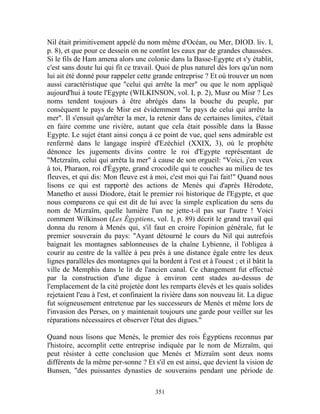 Nil était primitivement appelé du nom même d'Océan, ou Mer, DIOD. liv. I,
p. 8), et que pour ce dessein on ne contînt les eaux par de grandes chaussées.
Si le fils de Ham amena alors une colonie dans la Basse-Egypte et s'y établit,
c'est sans doute lui qui fit ce travail. Quoi de plus naturel dès lors qu'un nom
lui ait été donné pour rappeler cette grande entreprise ? Et où trouver un nom
aussi caractéristique que "celui qui arrête la mer" ou que le nom appliqué
aujourd'hui à toute l'Egypte (WILKINSON, vol. I, p. 2), Musr ou Misr ? Les
noms tendent toujours à être abrégés dans la bouche du peuple, par
conséquent le pays de Misr est évidemment "le pays de celui qui arrête la
mer". Il s'ensuit qu'arrêter la mer, la retenir dans de certaines limites, c'était
en faire comme une rivière, autant que cela était possible dans la Basse
Egypte. Le sujet étant ainsi conçu à ce point de vue, quel sens admirable est
renfermé dans le langage inspiré d'Ezéchiel (XXIX, 3), où le prophète
dénonce les jugements divins contre le roi d'Egypte représentant de
"Metzraïm, celui qui arrêta la mer" à cause de son orgueil: "Voici, j'en veux
à toi, Pharaon, roi d'Égypte, grand crocodile qui te couches au milieu de tes
fleuves, et qui dis: Mon fleuve est à moi, c'est moi qui l'ai fait!" Quand nous
lisons ce qui est rapporté des actions de Menés qui d'après Hérodote,
Manetho et aussi Diodore, était le premier roi historique de l'Egypte, et que
nous comparons ce qui est dit de lui avec la simple explication du sens du
nom de Mizraïm, quelle lumière l'un ne jette-t-il pas sur l'autre ! Voici
comment Wilkinson (Les Égyptiens, vol. I, p. 89) décrit le grand travail qui
donna du renom à Menés qui, s'il faut en croire l'opinion générale, fut le
premier souverain du pays: "Ayant détourné le cours du Nil qui autrefois
baignait les montagnes sablonneuses de la chaîne Lybienne, il l'obligea à
courir au centre de la vallée à peu près à une distance égale entre les deux
lignes parallèles des montagnes qui la bordent à l'est et à l'ouest ; et il bâtit la
ville de Memphis dans le lit de l'ancien canal. Ce changement fut effectué
par la construction d'une digue à environ cent stades au-dessus de
l'emplacement de la cité projetée dont les remparts élevés et les quais solides
rejetaient l'eau à l'est, et confinaient la rivière dans son nouveau lit. La digue
fut soigneusement entretenue par les successeurs de Menés et même lors de
l'invasion des Perses, on y maintenait toujours une garde pour veiller sur les
réparations nécessaires et observer l'état des digues."

Quand nous lisons que Menés, le premier des rois Égyptiens reconnus par
l'histoire, accomplit cette entreprise indiquée par le nom de Mizraïm, qui
peut résister à cette conclusion que Menés et Mizraïm sont deux noms
différents de la même per-sonne ? Et s'il en est ainsi, que devient la vision de
Bunsen, "des puissantes dynasties de souverains pendant une période de

                                        351
 