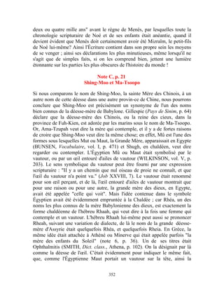 deux ou quatre mille ans" avant le règne de Menés, par lesquelles toute la
chronologie scripturaire de Noé et de ses enfants était anéantie, quand il
devient évident que Menés doit certainement avoir été Mizraïm, le petit-fils
de Noé lui-même? Ainsi l'Écriture contient dans son propre sein les moyens
de se venger ; ainsi ses déclarations les plus minutieuses, même lorsqu'il ne
s'agit que de simples faits, si on les comprend bien, jettent une lumière
étonnante sur les parties les plus obscures de l'histoire du monde !

                             Note C, p. 21
                        Shing-Moo et Ma-Tsoopo

Si nous comparons le nom de Shing-Moo, la sainte Mère des Chinois, à un
autre nom de cette déesse dans une autre provin-ce de Chine, nous pourrons
conclure que Shing-Moo est précisément un synonyme de l'un des noms
bien connus de la déesse-mère de Babylone. Gillespie (Pays de Sinim, p. 64)
déclare que la déesse-mère des Chinois, ou la reine des cieux, dans la
province de Fuh-Kien, est adorée par les marins sous le nom de Ma-Tsoopo.
Or, Ama-Tzupah veut dire la mère qui contemple, et il y a de fortes raisons
de croire que Shing-Moo veut dire la même chose; en effet, Mû est l'une des
formes sous lesquelles Mut ou Maut, la Grande Mère, apparaissait en Egypte
(BUNSEN, Vocabulaire, vol. I, p. 471) et Shugh, en chaldéen, veut dire
regarder ou contempler. L'Égyptien Mû ou Maut était symbolisé par le
vautour, ou par un œil entouré d'ailes de vautour (WILKINSON, vol. V, p.
203). Le sens symbolique du vautour peut être fourni par une expression
scripturaire : "II y a un chemin que nul oiseau de proie ne connaît, et que
l'œil du vautour n'a point vu." (Job XXVIII, 7). Le vautour était renommé
pour son œil perçant, et de là, l'œil entouré d'ailes de vautour montrait que
pour une raison ou pour une autre, la grande mère des dieux, en Egypte,
avait été appelée "celle qui voit". Mais l'idée contenue dans le symbole
Égyptien avait été évidemment empruntée à la Chaldée ; car Rhéa, un des
noms les plus connus de la mère Babylonienne des dieux, est exactement la
forme chaldéenne de l'hébreu Rhaah, qui veut dire à la fois une femme qui
contemple et un vautour. L'hébreu Rhaah lui-même peut aussi se prononcer
Rheah, suivant une variation de dialecte, de là le nom de la grande déesse-
mère d'Assyrie était quelquefois Rhéa, et quelquefois Rheia. En Grèce, la
même idée était attachée à Athéné ou Minerve qui était appelée parfois "la
mère des enfants du Soleil" (note 6, p. 36). Un de ses titres était
Ophthalmitis (SMITH, Dict. class., Athena, p. 102). On la désignait par là
comme la déesse de l'œil. C'était évidemment pour indiquer le même fait,
que, comme l'Égyptienne Maut portait un vautour sur la tête, ainsi la


                                    352
 