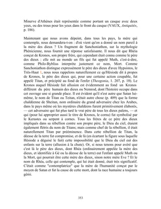 Minerve d'Athènes était représentée comme portant un casque avec deux
yeux, ou des trous pour les yeux dans le front du casque (VAUX, Antiquités,
p. 186).

Maintenant que nous avons dépeint, dans tous les pays, la mère qui
contemple, nous demandera-t-on : d'où vient qu'on a donné un nom pareil à
la mère des dieux ? Un fragment de Sanchoniathon, sur la mythologie
Phénicienne, nous fournit une réponse satisfaisante. Il nous dit que Rhéia
conçut de Kronos, son propre frère, qui cependant était connu comme le père
des dieux : elle mit au monde un fils qui fut appelé Muth, c'est-à-dire,
comme Philo-Byblius interprète justement ce nom, Mort. Comme
Sanchoniathon distingue expressément le père des dieux d'avec Hypsistos, le
Très-Haut 1, nous nous rappelons naturellement ce qu'Hésiode dit à propos
de Kronos, le père des dieux qui, pour une certaine action coupable, fut
appelé Titan, et précipité au fond de l'enfer (Theogonia, 1. 207, p. 18). Le
Kronos auquel Hésiode fait allusion est évidemment au fond un Kronos
différent du père humain des dieux ou Nemrod, dont l'histoire occupe dans
cet ouvrage une si grande place. Il est évident qu'il n'est autre que Satan lui-
même, le nom de Titan ou Teitan, n'était autre chose (p. 409) que la forme
chaldéenne de Sheitan, nom ordinaire du grand adversaire chez les Arabes,
dans le pays même où les mystères chaldéens furent primitivement élaborés,
— cet adversaire qui fut plus tard le vrai père de tous les dieux païens, — et
qui (pour lui approprier aussi le titre de Kronos, le cornu) fut symbolisé par
le Kerastes ou serpent à cornes. Tous les frères de ce père des dieux
impliqués dans sa rébellion contre son propre père, le Dieu du ciel, étaient
également flétris du nom de Titans; mais comme chef de la rébellion, il était
naturellement Titan par prééminence. Dans cette rébellion de Titan, la
déesse de la terre fut compromise, et de là (en écartant la figure sous laquelle
Hésiode a déguisé le fait) cette impossibilité que le Dieu du ciel eut des
enfants sur la terre (allusion à la chute). Or, si nous tenons pour avéré que
c'est là le père des dieux, dont Rhéa (ordinairement appelée la mère des
dieux, et identifiée à Gé ou la déesse de la terre) eut l'enfant appelé Muth ou
la Mort, qui pourrait être cette mère des dieux, sinon notre mère Eve ? Et le
nom de Rhéa, celle qui contemple, qui lui était donné, était très significatif.
C'était comme "contemplatrice" que la mère de l'humanité conçut par le
moyen de Satan et fut la cause de cette mort, dont la race humaine a toujours
gémi.




                                      353
 