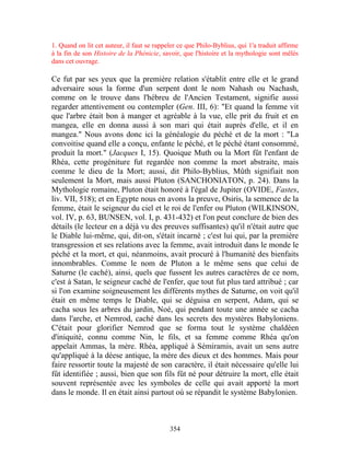 1. Quand on lit cet auteur, il faut se rappeler ce que Philo-Byblius, qui 1'a traduit affirme
à la fin de son Histoire de la Phénicie, savoir, que l'histoire et la mythologie sont mêlés
dans cet ouvrage.

Ce fut par ses yeux que la première relation s'établit entre elle et le grand
adversaire sous la forme d'un serpent dont le nom Nahash ou Nachash,
comme on le trouve dans l'hébreu de l'Ancien Testament, signifie aussi
regarder attentivement ou contempler (Gen. III, 6): "Et quand la femme vit
que l'arbre était bon à manger et agréable à la vue, elle prit du fruit et en
mangea, elle en donna aussi à son mari qui était auprès d'elle, et il en
mangea." Nous avons donc ici la généalogie du péché et de la mort : "La
convoitise quand elle a conçu, enfante le péché, et le péché étant consommé,
produit la mort." (Jacques I, 15). Quoique Muth ou la Mort fût l'enfant de
Rhéa, cette progéniture fut regardée non comme la mort abstraite, mais
comme le dieu de la Mort; aussi, dit Philo-Byblius, Mûth signifiait non
seulement la Mort, mais aussi Pluton (SANCHONIATON, p. 24). Dans la
Mythologie romaine, Pluton était honoré à l'égal de Jupiter (OVIDE, Fastes,
liv. VII, 518); et en Egypte nous en avons la preuve, Osiris, la semence de la
femme, était le seigneur du ciel et le roi de l'enfer ou Pluton (WILKINSON,
vol. IV, p. 63, BUNSEN, vol. I, p. 431-432) et l'on peut conclure de bien des
détails (le lecteur en a déjà vu des preuves suffisantes) qu'il n'était autre que
le Diable lui-même, qui, dit-on, s'était incarné ; c'est lui qui, par la première
transgression et ses relations avec la femme, avait introduit dans le monde le
péché et la mort, et qui, néanmoins, avait procuré à l'humanité des bienfaits
innombrables. Comme le nom de Pluton a le même sens que celui de
Saturne (le caché), ainsi, quels que fussent les autres caractères de ce nom,
c'est à Satan, le seigneur caché de l'enfer, que tout fut plus tard attribué ; car
si l'on examine soigneusement les différents mythes de Saturne, on voit qu'il
était en même temps le Diable, qui se déguisa en serpent, Adam, qui se
cacha sous les arbres du jardin, Noé, qui pendant toute une année se cacha
dans l'arche, et Nemrod, caché dans les secrets des mystères Babyloniens.
C'était pour glorifier Nemrod que se forma tout le système chaldéen
d'iniquité, connu comme Nin, le fils, et sa femme comme Rhéa qu'on
appelait Ammas, la mère. Rhéa, appliqué à Sémiramis, avait un sens autre
qu'appliqué à la déese antique, la mère des dieux et des hommes. Mais pour
faire ressortir toute la majesté de son caractère, il était nécessaire qu'elle lui
fût identifiée ; aussi, bien que son fils fût né pour détruire la mort, elle était
souvent représentée avec les symboles de celle qui avait apporté la mort
dans le monde. Il en était ainsi partout où se répandit le système Babylonien.



                                            354
 