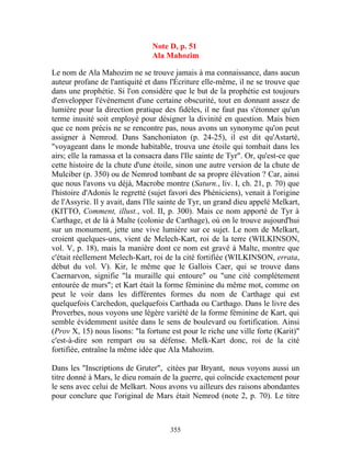 Note D, p. 51
                                Ala Mahozim

Le nom de Ala Mahozim ne se trouve jamais à ma connaissance, dans aucun
auteur profane de l'antiquité et dans l'Écriture elle-même, il ne se trouve que
dans une prophétie. Si l'on considère que le but de la prophétie est toujours
d'envelopper l'événement d'une certaine obscurité, tout en donnant assez de
lumière pour la direction pratique des fidèles, il ne faut pas s'étonner qu'un
terme inusité soit employé pour désigner la divinité en question. Mais bien
que ce nom précis ne se rencontre pas, nous avons un synonyme qu'on peut
assigner à Nemrod. Dans Sanchoniaton (p. 24-25), il est dit qu'Astarté,
"voyageant dans le monde habitable, trouva une étoile qui tombait dans les
airs; elle la ramassa et la consacra dans l'Ile sainte de Tyr". Or, qu'est-ce que
cette histoire de la chute d'une étoile, sinon une autre version de la chute de
Mulciber (p. 350) ou de Nemrod tombant de sa propre élévation ? Car, ainsi
que nous l'avons vu déjà, Macrobe montre (Saturn., liv. I, ch. 21, p. 70) que
l'histoire d'Adonis le regretté (sujet favori des Phéniciens), venait à l'origine
de l'Assyrie. Il y avait, dans l'Ile sainte de Tyr, un grand dieu appelé Melkart,
(KITTO, Comment, illust., vol. II, p. 300). Mais ce nom apporté de Tyr à
Carthage, et de là à Malte (colonie de Carthage), où on le trouve aujourd'hui
sur un monument, jette une vive lumière sur ce sujet. Le nom de Melkart,
croient quelques-uns, vient de Melech-Kart, roi de la terre (WILKINSON,
vol. V, p. 18), mais la manière dont ce nom est gravé à Malte, montre que
c'était réellement Melech-Kart, roi de la cité fortifiée (WILKINSON, errata,
début du vol. V). Kir, le même que le Gallois Caer, qui se trouve dans
Caernarvon, signifie "la muraille qui entoure" ou "une cité complètement
entourée de murs"; et Kart était la forme féminine du même mot, comme on
peut le voir dans les différentes formes du nom de Carthage qui est
quelquefois Carchedon, quelquefois Carthada ou Carthago. Dans le livre des
Proverbes, nous voyons une légère variété de la forme féminine de Kart, qui
semble évidemment usitée dans le sens de boulevard ou fortification. Ainsi
(Prov X, 15) nous lisons: "la fortune est pour le riche une ville forte (Karit)"
c'est-à-dire son rempart ou sa défense. Melk-Kart donc, roi de la cité
fortifiée, entraîne la même idée que Ala Mahozim.

Dans les "Inscriptions de Gruter", citées par Bryant, nous voyons aussi un
titre donné à Mars, le dieu romain de la guerre, qui coïncide exactement pour
le sens avec celui de Melkart. Nous avons vu ailleurs des raisons abondantes
pour conclure que l'original de Mars était Nemrod (note 2, p. 70). Le titre



                                      355
 