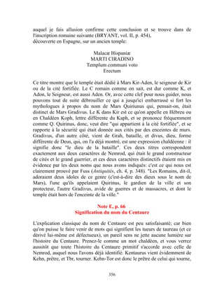 auquel je fais allusion confirme cette conclusion et se trouve dans de
l'inscription romaine suivante (BRYANT, vol. II, p. 454),
découverte en Espagne, sur un ancien temple:

                             Malacæ Hispaniæ
                            MARTI CIRADINO
                           Templum communi voto
                                 Erectum

Ce titre montre que le temple était dédié à Mars Kir-Aden, le seigneur de Kir
ou de la cité fortifiée. Le C romain comme on sait, est dur comme K, et
Adon, le Seigneur, est aussi Aden. Or, avec cette clef pour nous guider, nous
pouvons tout de suite débrouiller ce qui a jusqu'ici embarrassé si fort les
mythologues à propos du nom de Mars Quiriunus qui, pensait-on, était
distinct de Mars Gradivus. Le K dans Kir est ce qu'on appelle en Hébreu ou
en Chaldéen Koph, lettre différente du Kaph, et se prononce fréquemment
comme Q. Quirinus, donc, veut dire "qui appartient à la cité fortifiée", et se
rapporte à la sécurité qui était donnée aux cités par des enceintes de murs.
Gradivus, d'un autre côté, vient de Grah, bataille, et divus, dieu, forme
différente de Deus, qui, on l'a déjà montré, est une expression chaldéenne : il
signifie donc "le dieu de la bataille". Ces deux titres correspondent
exactement aux deux caractères de Nemrod, qui était le grand constructeur
de cités et le grand guerrier, et ces deux caractères distinctifs étaient mis en
évidence par les deux noms que nous avons indiqués: c'est ce qui nous est
clairement prouvé par Fuss (Antiquités, ch. 4, p. 348). "Les Romains, dit-il,
adoraient deux idoles de ce genre (c'est-à-dire des dieux sous le nom de
Mars), l'une qu'ils appelaient Quirinus, le gardien de la ville et son
protecteur, l'autre Gradivus, avide de guerres et de massacres, et dont le
temple était hors de l'enceinte de la ville."

                                Note E, p. 66
                     Signification du nom du Centaure

L'explication classique du nom de Centaure est peu satisfaisanté; car bien
qu'on puisse le faire venir de mots qui signifient les tueurs de taureau (et ce
dérivé lui-même est défectueux), un pareil sens ne jette aucune lumière sur
l'histoire du Centaure. Prenez-le comme un mot chaldéen, et vous verrez
aussitôt que toute l'histoire du Centaure primitif s'accorde avec celle de
Nemrod, auquel nous l'avons déjà identifié. Kentaurus vient évidemment de
Kehn, prêtre, et Tbr, tourner. Kehn-Tor est donc le prêtre de celui qui tourne,


                                      356
 