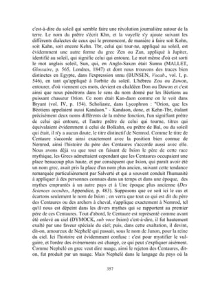 c'est-à-dire du soleil qui semble faire une révolution journalière autour de la
terre. Le nom du prêtre s'écrit Khn, et la voyelle s'y ajoute suivant les
différents dialectes de ceux qui le prononcent, de manière à faire soit Kohn,
soit Kahn, soit encore Kehn. Tbr, celui qui tour-ne, appliqué au soleil, est
évidemment une autre forme du grec Zen ou Zan, appliqué à Jupiter,
identifié au soleil, qui signifie celui qui entoure. Le mot même d'où est sorti
le mot anglais soleil, Sun, qui, en Anglo-Saxon était Sunna (MALLET,
Glossaire, p. 565, Londres, 1847) et dont nous trouvons des traces bien
distinctes en Egypte, dans l'expression snnu (BUNSEN, Vocab., vol. I, p.
546), en tant qu'appliqué à l'orbite du soleil. L'hébreu Zou ou Zawon,
entourer, d'où viennent ces mots, devient en chaldéen Don ou Dawon et c'est
ainsi que nous pénétrons dans le sens du nom donné par les Béotiens au
puissant chasseur Orion. Ce nom était Kan-daon comme on le voit dans
Bryant (vol. IV, p. 154). Scholiaste, dans Lycophron : "Orion, que les
Béotiens appelaient aussi Kandaon." - Kandaon, donc, et Kehn-Tbr, étalant
précisément deux noms différents de la même fonction, l'un signifiant prêtre
de celui qui entoure, et l'autre prêtre de celui qui tourne, titres qui
équivalaient évidemment à celui de Bolkahn, ou prêtre de Bal, ou du soleil
qui était, il n'y a aucun doute, le titre distinctif de Nemrod. Comme le titre de
Centaure s'accorde ainsi exactement avec la position bien connue de
Nemrod, ainsi l'histoire du père des Centaures s'accorde aussi avec elle.
Nous avons déjà vu que tout en faisant de Ixion le père de cette race
mythique, les Grecs admettaient cependant que les Centaures occupaient une
place beaucoup plus haute, et par conséquent que Ixion, qui paraît avoir été
un nom grec, avait pris la place d'un nom plus ancien, suivant cette tendance
remarquée particulièrement par Salverté et qui a souvent conduit l'humanité
à appliquer à des personnes connues dans un temps et dans une époque, des
mythes empruntés à un autre pays et à Une époque plus ancienne (Des
Sciences occultes, Appendice, p. 483). Supposons que ce soit ici le cas et
écartons seulement le nom de Ixion ; on verra que tout ce qui est dit du père
des Centaures ou des archers à cheval, s'applique exactement à Nemrod, tel
qu'il nous est dépeint dans les divers mythes qui se rapportent au premier
père de ces Centaures. Tout d'abord, le Centaure est représenté comme avant
été enlevé au ciel (DYMOCK, sub voce Ixion) c'est-à-dire, il fut hautement
exalté par une faveur spéciale du ciel; puis, dans cette exaltation, il devint,
dit-on, amoureux de Nephelé qui passait, sous le nom de Junon, pour la reine
du ciel. Ici l'histoire est évidemment confuse : c'est pour mystifier le vul-
gaire, et l'ordre des événements est changé, ce qui peut s'expliquer aisément.
Comme Nephelé en grec veut dire nuage, ainsi le rejeton des Centaures, dit-
on, fut produit par un nuage. Mais Nephelé dans le langage du pays où la

                                      357
 