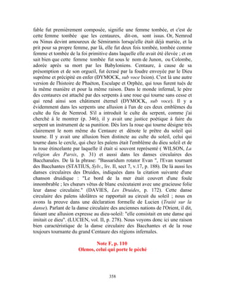 fable fut premièrement composée, signifie une femme tombée, et c'est de
cette femme tombée que les centaures, dit-on, sont issus. Or, Nemrod
ou Ninus devint amoureux de Sémiramis lorsqu'elle était déjà mariée, et la
prit pour sa propre femme, par là, elle fut deux fois tombée, tombée comme
femme et tombée de la foi primitive dans laquelle elle avait été élevée ; et on
sait bien que cette femme tombée fut sous le nom de Junon, ou Colombe,
adorée après sa mort par les Babyloniens. Centaure, à cause de sa
présomption et de son orgueil, fut écrasé par la foudre envoyée par le Dieu
suprême et précipité en enfer (DYMOCK, sub voce Ixion). C'est là une autre
version de l'histoire de Phaéton, Esculape et Orphée, qui tous furent tués de
la même manière et pour la même raison. Dans le monde infernal, le père
des centaures est attaché par des serpents à une roue qui tourne sans cesse et
qui rend ainsi son châtiment éternel (DYMOCK, sub voce). Il y a
évidemment dans les serpents une allusion à l'un de ces deux emblèmes du
culte du feu de Nemrod. S'il a introduit le culte du serpent, comme j'ai
cherché à le montrer (p. 346), il y avait une justice poétique à faire du
serpent un instrument de sa punition. Dès lors la roue qui tourne désigne très
clairement le nom même du Centaure et dénote le prêtre du soleil qui
tourne. Il y avait une allusion bien distincte au culte du soleil, celui qui
tourne dans le cercle, qui chez les païens était l'emblème du dieu soleil et de
la roue étincelante par laquelle il était si souvent représenté ( WILSON, La
religion des Parsis, p. 31) et aussi dans les danses circulaires des
Bacchanales. De là la phrase: "Bassaridum rotator Evan ", l'Evan tournant
des Bacchantes (STATIUS, Sylv., liv. Il, sect 7, v.17, p. 188). De là aussi les
danses circulaires des Druides, indiquées dans la citation suivante d'une
chanson druidique : "Le bord de la mer était couvert d'une foule
innombrable ; les chœurs vêtus de blanc exécutaient avec une gracieuse folie
leur danse circulaire." (DAVIES, Les Druides, p. 172). Cette danse
circulaire des païens idolâtres se rapportait au circuit du soleil ; nous en
avons la preuve dans une déclaration formelle de Lucien (Traité sur la
danse). Parlant de la danse circulaire des anciennes nations de l'Orient, il dit,
faisant une allusion expresse au dieu-soleil: "elle consistait en une danse qui
imitait ce dieu". (LUCIEN, vol. II, p. 278). Nous voyons donc ici une raison
bien caractéristique de la danse circulaire des Bacchantes et de la roue
toujours tournante du grand Centaure des régions infernales.

                               Note F, p. 110
                       Olenos, celui qui porte le péché




                                      358
 
