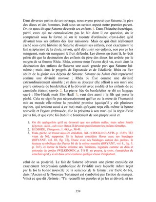 Dans diverses parties de cet ouvrage, nous avons prouvé que Saturne, le père
des dieux et des hommes, était sous un certain aspect notre premier parent.
Or, on nous dit que Saturne dévorait ses enfants 1. Dans l'histoire ésotérique,
parmi ceux qui ne connaissaient pas le fait dont il est question, on le
comprenait sous la forme où on le raconte d'ordinaire, c'est-à-dire qu'il
dévorait tous ses enfants dès leur naissance. Mais ce qui était réellement
caché sous cette histoire de Saturne dévorant ses enfants, c'est exactement le
fait scripturaire de la chute, savoir, qu'il détruisait ses enfants, non pas en les
mangeant, mais en mangeant le fruit défendu. Les choses en étant là, le récit
païen dit que la destruction des enfants du père des dieux fut arrêtée par le
moyen de sa femme Rhéa. Rhéa, comme nous l'avons déjà vu, avait dans la
destruction des enfants de Saturne une aussi grande part que Saturne lui-
même ; mais dans le progrès de l'apostasie et de l'idolâtrie, Rhéa ou Eve
obtint de la gloire aux dépens de Saturne. Saturne ou Adam était représenté
comme une divinité morose ; Rhéa ou Ève comme une divinité
extraordinairement aimable ; et dans sa douceur elle offrait à son mari une
pierre entourée de bandelettes; il la dévorait avec avidité et les enfants de ce
cannibale étaient sauvés 2. La pierre liée de bandelettes se dit en langage
sacré : Ebn-Hatâl; mais Ebn-Hatâl 3, veut dire aussi : le fils qui porte le
péché. Cela ne signifie pas nécessairement qu'Eve ou la mère de l'humanité
mit au monde elle-même la postérité promise (quoiqu'il y eût plusieurs
mythes, qui tendent aussi à ce but) mais qu'ayant reçu elle-même la bonne
nouvelle et l'ayant embrassée, elle la présenta à son mari qui la reçut d'elle
par la foi, et que cette foi établit le fondement de son propre salut et

   1. On dit quelquefois qu'il ne dévorait que ses enfants mâles, mais selon Smith
      (Diction. class., sub voce Hera), il dévorait pareillement les enfants femelles.
   2. HÉSIODE, Théogonie, 1. 485, p. 38-41.
   3. Hata, péché, se trouve aussi en chaldéen, Bat. (STOCKII CLAVIS, p. 1329). TUl
      vient de Ntl, supporter. Si le lecteur considère Horus avec ses bandages
      (BRYANT, vol. III, fig. 22), Diane avec ses bandages autour des jambes, le
      taureau symbolique des Perses lié de la même manière (BRYANT, vol. I., fig. 5,
      p. 367), et même la bûche informe des Tahitiens, regardée comme un dieu et
      entourée de cordes (WILKINSON, p. 31) Il ne pourra, je crois, s'empêcher de
      conclure qu'il y avait dans cette coutume quelque chose d'important.

celui de sa postérité. Le fait de Saturne dévorant une pierre enroulée est
exactement l'expression symbolique de l'avidité avec laquelle Adam reçut
par la foi la bonne nouvelle de la semence de la femme: car l'acte de foi,
dans l'Ancien et le Nouveau Testament est symbolisé par l'action de manger.
Voici ce que dit Jérémie : "J'ai recueilli tes paroles et je les ai dévoré; et tes


                                        359
 