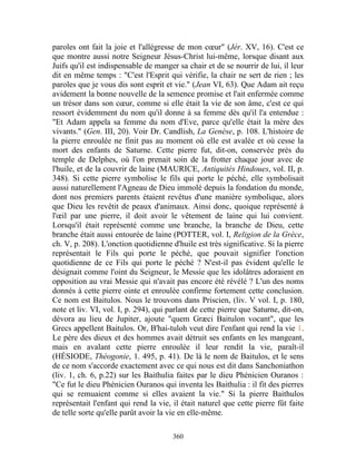 paroles ont fait la joie et l'allégresse de mon cœur" (Jér. XV, 16). C'est ce
que montre aussi notre Seigneur Jésus-Christ lui-même, lorsque disant aux
Juifs qu'il est indispensable de manger sa chair et de se nourrir de lui, il leur
dit en même temps : "C'est l'Esprit qui vérifie, la chair ne sert de rien ; les
paroles que je vous dis sont esprit et vie." (Jean VI, 63). Que Adam ait reçu
avidement la bonne nouvelle de la semence promise et l'ait enfermée comme
un trésor dans son cœur, comme si elle était la vie de son âme, c'est ce qui
ressort évidemment du nom qu'il donne à sa femme dès qu'il l'a entendue :
"Et Adam appela sa femme du nom d'Eve, parce qu'elle était la mère des
vivants." (Gen. III, 20). Voir Dr. Candlish, La Genèse, p. 108. L'histoire de
la pierre enroulée ne finit pas au moment où elle est avalée et où cesse la
mort des enfants de Saturne. Cette pierre fut, dit-on, conservée près du
temple de Delphes, où l'on prenait soin de la frotter chaque jour avec de
l'huile, et de la couvrir de laine (MAURICE, Antiquités Hindoues, vol. II, p.
348). Si cette pierre symbolise le fils qui porte le péché, elle symbolisait
aussi naturellement l'Agneau de Dieu immolé depuis la fondation du monde,
dont nos premiers parents étaient revêtus d'une manière symbolique, alors
que Dieu les revêtit de peaux d'animaux. Ainsi donc, quoique représenté à
l'œil par une pierre, il doit avoir le vêtement de laine qui lui convient.
Lorsqu'il était représenté comme une branche, la branche de Dieu, cette
branche était aussi entourée de laine (POTTER, vol. I, Religion de la Grèce,
ch. V, p. 208). L'onction quotidienne d'huile est très significative. Si la pierre
représentait le Fils qui porte le péché, que pouvait signifier l'onction
quotidienne de ce Fils qui porte le péché ? N'est-il pas évident qu'elle le
désignait comme l'oint du Seigneur, le Messie que les idolâtres adoraient en
opposition au vrai Messie qui n'avait pas encore été révélé ? L'un des noms
donnés à cette pierre ointe et enroulée confirme fortement cette conclusion.
Ce nom est Baitulos. Nous le trouvons dans Priscien, (liv. V vol. I, p. 180,
note et liv. VI, vol. I, p. 294), qui parlant de cette pierre que Saturne, dit-on,
dévora au lieu de Jupiter, ajoute "quem Græci Baitulon vocant", que les
Grecs appellent Baitulos. Or, B'hai-tuloh veut dire l'enfant qui rend la vie 1.
Le père des dieux et des hommes avait détruit ses enfants en les mangeant,
mais en avalant cette pierre enroulée il leur rendit la vie, paraît-il
(HÉSIODE, Théogonie, 1. 495, p. 41). De là le nom de Baitulos, et le sens
de ce nom s'accorde exactement avec ce qui nous est dit dans Sanchoniathon
(liv. 1, ch. 6, p.22) sur les Baithulia faites par le dieu Phénicien Ouranos :
"Ce fut le dieu Phénicien Ouranos qui inventa les Baithulia : il fit des pierres
qui se remuaient comme si elles avaient la vie." Si la pierre Baithulos
représentait l'enfant qui rend la vie, il était naturel que cette pierre fût faite
de telle sorte qu'elle parût avoir la vie en elle-même.

                                       360
 