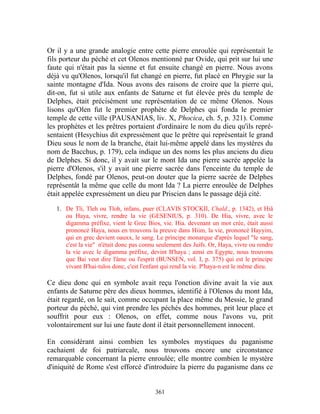 Or il y a une grande analogie entre cette pierre enroulée qui représentait le
fils porteur du péché et cet Olenos mentionné par Ovide, qui prit sur lui une
faute qui n'était pas la sienne et fut ensuite changé en pierre. Nous avons
déjà vu qu'Olenos, lorsqu'il fut changé en pierre, fut placé en Phrygie sur la
sainte montagne d'Ida. Nous avons des raisons de croire que la pierre qui,
dit-on, fut si utile aux enfants de Saturne et fut élevée près du temple de
Delphes, était précisément une représentation de ce même Olenos. Nous
lisons qu'Olen fut le premier prophète de Delphes qui fonda le premier
temple de cette ville (PAUSANIAS, liv. X, Phocica, ch. 5, p. 321). Comme
les prophètes et les prêtres portaient d'ordinaire le nom du dieu qu'ils repré-
sentaient (Hesychius dit expressément que le prêtre qui représentait le grand
Dieu sous le nom de la branche, était lui-même appelé dans les mystères du
nom de Bacchus, p. 179), cela indique un des noms les plus anciens du dieu
de Delphes. Si donc, il y avait sur le mont Ida une pierre sacrée appelée la
pierre d'Olenos, s'il y avait une pierre sacrée dans l'enceinte du temple de
Delphes, fondé par Olenos, peut-on douter que la pierre sacrée de Delphes
représentât la même que celle du mont Ida ? La pierre enroulée de Delphes
était appelée expressément un dieu par Priscien dans le passage déjà cité.

   1. De Tli, Tleh ou Tloh, infans, puer (CLAVIS STOCKII, Chald., p. 1342), et Hiâ
      ou Haya, vivre, rendre la vie (GESENIUS, p. 310). De Hia, vivre, avec le
      digamma préfixe, vient le Grec Bios, vie. Hia. devenant un mot crée, était aussi
      prononcé Haya, nous en trouvons la preuve dans Hiim, la vie, prononcé Hayyim,
      qui en grec devient oauxx, le sang. Le principe monarque d'après lequel "le sang,
      c'est la vie" n'était donc pas connu seulement des Juifs. Or, Haya, vivre ou rendre
      la vie avec le digamma préfixe, devint B'haya ; ainsi en Egypte, nous trouvons
      que Bai veut dire l'âme ou l'esprit (BUNSEN, vol. I, p. 375) qui est le principe
      vivant B'hai-tulos donc, c'est l'enfant qui rend la vie. P'haya-n est le même dieu.

Ce dieu donc qui en symbole avait reçu l'onction divine avait la vie aux
enfants de Saturne père des dieux hommes, identifié à l'Olenos du mont Ida,
était regardé, on le sait, comme occupant la place même du Messie, le grand
porteur du péché, qui vint prendre les péchés des hommes, prit leur place et
souffrit pour eux : Olenos, on effet, comme nous l'avons vu, prit
volontairement sur lui une faute dont il était personnellement innocent.

En considérant ainsi combien les symboles mystiques du paganisme
cachaient de foi patriarcale, nous trouvons encore une circonstance
remarquable concernant la pierre enroulée; elle montre combien le mystère
d'iniquité de Rome s'est efforcé d'introduire la pierre du paganisme dans ce


                                          361
 