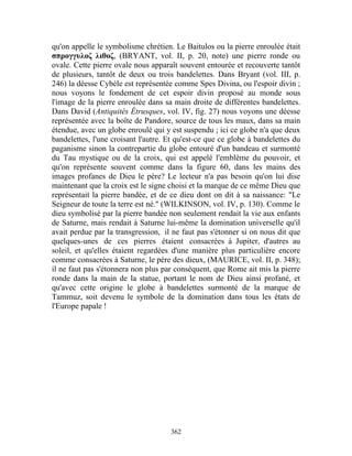 qu'on appelle le symbolisme chrétien. Le Baitulos ou la pierre enroulée était
σπρογγυλοζ λιθοζ, (BRYANT, vol. II, p. 20, note) une pierre ronde ou
ovale. Cette pierre ovale nous apparaît souvent entourée et recouverte tantôt
de plusieurs, tantôt de deux ou trois bandelettes. Dans Bryant (vol. III, p.
246) la déesse Cybèle est représentée comme Spes Divina, ou l'espoir divin ;
nous voyons le fondement de cet espoir divin proposé au monde sous
l'image de la pierre enroulée dans sa main droite de différentes bandelettes.
Dans David (Antiquités Étrusques, vol. IV, fig. 27) nous voyons une déesse
représentée avec la boîte de Pandore, source de tous les maux, dans sa main
étendue, avec un globe enroulé qui y est suspendu ; ici ce globe n'a que deux
bandelettes, l'une croisant l'autre. Et qu'est-ce que ce globe à bandelettes du
paganisme sinon la contrepartie du globe entouré d'un bandeau et surmonté
du Tau mystique ou de la croix, qui est appelé l'emblème du pouvoir, et
qu'on représente souvent comme dans la figure 60, dans les mains des
images profanes de Dieu le père? Le lecteur n'a pas besoin qu'on lui dise
maintenant que la croix est le signe choisi et la marque de ce même Dieu que
représentait la pierre bandée, et de ce dieu dont on dit à sa naissance: "Le
Seigneur de toute la terre est né." (WILKINSON, vol. IV, p. 130). Comme le
dieu symbolisé par la pierre bandée non seulement rendait la vie aux enfants
de Saturne, mais rendait à Saturne lui-même la domination universelle qu'il
avait perdue par la transgression, il ne faut pas s'étonner si on nous dit que
quelques-unes de ces pierres étaient consacrées à Jupiter, d'autres au
soleil, et qu'elles étaient regardées d'une manière plus particulière encore
comme consacrées à Saturne, le père des dieux, (MAURICE, vol. II, p. 348);
il ne faut pas s'étonnera non plus par conséquent, que Rome ait mis la pierre
ronde dans la main de la statue, portant le nom de Dieu ainsi profané, et
qu'avec cette origine le globe à bandelettes surmonté de la marque de
Tammuz, soit devenu le symbole de la domination dans tous les états de
l'Europe papale !




                                     362
 