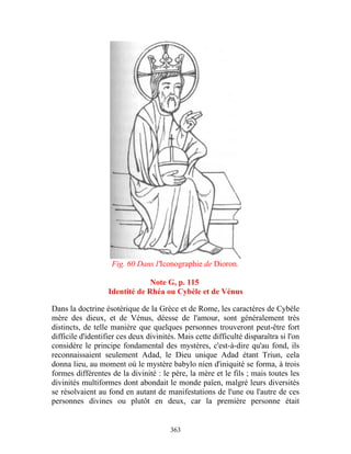 Fig. 60 Dans l'Iconographie de Dioron.

                                Note G, p. 115
                   Identité de Rhéa ou Cybèle et de Vénus

Dans la doctrine ésotérique de la Grèce et de Rome, les caractères de Cybèle
mère des dieux, et de Vénus, déesse de l'amour, sont généralement très
distincts, de telle manière que quelques personnes trouveront peut-être fort
difficile d'identifier ces deux divinités. Mais cette difficulté disparaîtra si l'on
considère le principe fondamental des mystères, c'est-à-dire qu'au fond, ils
reconnaissaient seulement Adad, le Dieu unique Adad étant Triun, cela
donna lieu, au moment où le mystère babylo nien d'iniquité se forma, à trois
formes différentes de la divinité : le père, la mère et le fils ; mais toutes les
divinités multiformes dont abondait le monde païen, malgré leurs diversités
se résolvaient au fond en autant de manifestations de l'une ou l'autre de ces
personnes divines ou plutôt en deux, car la première personne était


                                        363
 