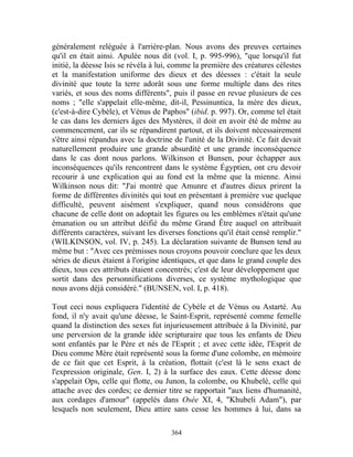 généralement reléguée à l'arrière-plan. Nous avons des preuves certaines
qu'il en était ainsi. Apulée nous dit (vol. I, p. 995-996), "que lorsqu'il fut
initié, la déesse Isis se révéla à lui, comme la première des créatures célestes
et la manifestation uniforme des dieux et des déesses : c'était la seule
divinité que toute la terre adorât sous une forme multiple dans des rites
variés, et sous des noms différents", puis il passe en revue plusieurs de ces
noms ; "elle s'appelait elle-même, dit-il, Pessinuntica, la mère des dieux,
(c'est-à-dire Cybèle), et Vénus de Paphos" (ibid. p. 997). Or, comme tel était
le cas dans les derniers âges des Mystères, il doit en avoir été de même au
commencement, car ils se répandirent partout, et ils doivent nécessairement
s'être ainsi répandus avec la doctrine de l'unité de la Divinité. Ce fait devait
naturellement produire une grande absurdité et une grande inconséquence
dans le cas dont nous parlons. Wilkinson et Bunsen, pour échapper aux
inconséquences qu'ils rencontrent dans le système Égyptien, ont cru devoir
recourir à une explication qui au fond est la même que la mienne. Ainsi
Wilkinson nous dit: "J'ai montré que Amunre et d'autres dieux prirent la
forme de différentes divinités qui tout en présentant à première vue quelque
difficulté, peuvent aisément s'expliquer, quand nous considérons que
chacune de celle dont on adoptait les figures ou les emblèmes n'était qu'une
émanation ou un attribut déifié du même Grand Être auquel on attribuait
différents caractères, suivant les diverses fonctions qu'il était censé remplir."
(WILKINSON, vol. IV, p. 245). La déclaration suivante de Bunsen tend au
même but : "Avec ces prémisses nous croyons pouvoir conclure que les deux
séries de dieux étaient à l'origine identiques, et que dans le grand couple des
dieux, tous ces attributs étaient concentrés; c'est de leur développement que
sortit dans des personnifications diverses, ce système mythologique que
nous avons déjà considéré." (BUNSEN, vol. I, p. 418).

Tout ceci nous expliquera l'identité de Cybèle et de Vénus ou Astarté. Au
fond, il n'y avait qu'une déesse, le Saint-Esprit, représenté comme femelle
quand la distinction des sexes fut injurieusement attribuée à la Divinité, par
une perversion de la grande idée scripturaire que tous les enfants de Dieu
sont enfantés par le Père et nés de l'Esprit ; et avec cette idée, l'Esprit de
Dieu comme Mère était représenté sous la forme d'une colombe, en mémoire
de ce fait que cet Esprit, à la création, flottait (c'est là le sens exact de
l'expression originale, Gen. I, 2) à la surface des eaux. Cette déesse donc
s'appelait Ops, celle qui flotte, ou Junon, la colombe, ou Khubelé, celle qui
attache avec des cordes; ce dernier titre se rapportait "aux liens d'humanité,
aux cordages d'amour" (appelés dans Osée XI, 4, "Khubeli Adam"), par
lesquels non seulement, Dieu attire sans cesse les hommes à lui, dans sa

                                      364
 