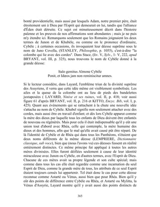 bonté providentielle, mais aussi par lesquels Adam, notre premier père, était
étroitement uni à Dieu par l'Esprit qui demeurait en lui, tandis que l'alliance
d'Éden était détruite. Ce sujet est minutieusement décrit dans l'histoire
païenne et les preuves de nos affirmations sont abondantes ; mais je ne puis
m'y étendre ici. Remarquons seulement que les Romains joignaient les deux
termes de Junon et de Khubèle, ou comme on le prononce d'ordinaire,
Cybèle ; à certaines occasions, ils invoquaient leur déesse suprême sous le
nom de Juno Covella, (STANLEY, Philosophie, p. 1055), c'est-à-dire "la
colombe qui lie avec des cordes". Dans Stace, (liv. V, Sylv., 1- V, 222, apud
BRYANT, vol. III, p. 325), nous trouvons le nom de Cybèle donné à la
grande déesse:

                        Italo gemitus Almone Cybèle
                Ponit, et Idæos jam non reminiscitur amnes.

Si le lecteur considère, dans Layard, l'emblème triun de la divinité suprême
des Assyriens, il verra que cette idée même est visiblement symbolisée. Les
ailes et la queue de la colombe ont au lieu de pieds des bandelettes
juxtaposées ( LAYARD, Ninive et ses ruines, vol. II, p. 418; voir aussi
figure 61 d'après BRYANT, vol. II, p. 216 et KITTO, Encyc. Bib, vol. I, p.
425). Quant aux événements qui se rattachent à la chute une nouvelle idée
s'attacha au nom de Cybèle. Khubel signifie non seulement attacher avec des
cordes, mais aussi être en travail d'enfant; et dès lors Cybèle apparut comme
la mère des dieux par laquelle tous les enfants de Dieu doivent être enfantés
de nouveau ou régénérés. Mais pour cela il était indispensable qu'il y eût une
union tout d'abord avec Rhéa, celle qui contemple, la mère humaine des
dieux et des hommes, afin que le mal qu'elle avait causé pût être réparé. De
là l'identité de Cybèle et de Rhéa qui dans tous les Panthéons, n'étaient que
deux noms différents de la même déesse (LEMPRIERE, Dictionnaire
classique, sub voce), bien que (nous l'avons vu) ces déesses fussent en réalité
entièrement distinctes. Ce même principe fut appliqué à toutes les autres
mères divinisées. Elles furent déifiées seulement à cause de leur identité
miraculeuse avec Junon ou Cybèle, en d'autres termes, avec l'Esprit de Dieu.
Chacune de ces mères avait sa propre légende et son culte spécial; mais
comme dans tous les cas elle était regardée comme une incarnation du seul
Esprit de Dieu, comme la grande mère de tous, les attributs de ce seul Esprit
étaient toujours censés lui appartenir. Tel était donc le cas pour cette déesse
reconnue comme Astarté ou Vénus, aussi bien que pour Rhéa. Bien qu'il y
eût des points de différence entre Cybèle ou Rhéa, et Astarté ou Mylitta, la
Vénus d'Assyrie, Layard montre qu'il y avait aussi des points distincts de

                                     365
 