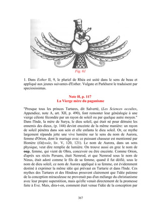 Fig. 61

1. Dans Esther II, 9, le pluriel de Rhéa est usité dans le sens de beau et
appliqué aux jeunes suivantes d'Esther. Vulgate et Parkhurst le traduisent par
speciosissimas.

                             Note H, p. 117
                      La Vierge mère du paganisme

"Presque tous les princes Tartares, dit Salverté, (Les Sciences occultes,
Appendice, note A, art. XII, p. 490), font remonter leur généalogie à une
vierge céleste fécondée par un rayon de soleil ou par quelque autre moyen."
Dans l'Inde, la mère de Surya, le dieu soleil, qui était né pour détruire les
ennemis des dieux, (p. 144) devint enceinte de la même manière: un rayon
de soleil pénétra dans son sein et elle enfanta le dieu soleil. Or, ce mythe
largement répandu jette une vive lumière sur le sens du nom de Aurora,
femme d'Orion, dont le mariage avec ce puissant chasseur est mentionné par
Homère (Odyssée, liv. V, 120, 121). Le nom de Aurora, dans un sens
physique, veut dire remplie de lumière. On trouve aussi en grec le nom de
οαρ, femme, qui vient de Ohra, concevoir ou être enceinte. Comme Orion,
d'après ses récits Persans, était Nemrod, et que Nemrod sous le nom de
Ninus, était adoré comme le fils de sa femme, quand il fut déifié, sous le
nom de dieu soleil, ce nom de Aurora appliqué à sa femme, est évidemment
destiné à exprimer la même idée qui prévaut en Tartarie et dans l'Inde. Ces
mythes des Tartares et des Hindous prouvent clairement que l'idée païenne
de la conception miraculeuse ne provenait pas d'un mélange du christianisme
avec leur propre superstition, mais qu'elle venait directement de la promesse
faite à Eve. Mais, dira-t-on, comment était venue l'idée de la conception par


                                     367
 