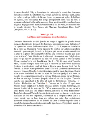 le rayon du soleil ? Il y a des raisons de croire qu'elle venait d'un des noms
naturels du soleil. Le chaldéen zhr, briller, devient au participe actif, zuhro
ou zurhé, celui qui brille ; de là sans doute, en partant de zuhro, le brillant,
on a glissé, sous l'influence d'un clergé entreprenant, dans l'idée de zuro, la
semence; celui qui brille, et la semence, étant ainsi identifiés, conformément
au génie du paganisme. Tel fut évidemment le cas en Perse, où le soleil était
la grande divinité. "Les Perses, dit Maurice, l'appelaient Dieu Suré."
(Antiquités, vol. V, p. 22).

                             Note I, p. 118
                La Déesse mère comparée à une habitation

Comment l'humanité a-t-elle jamais pu songer à appeler la grande déesse
mère, ou la mère des dieux et des hommes, une maison ou une habitation ?
La réponse se trouve évidemment dans Gen. II, 21, à propos de la création
de la mère de l'humanité "Et le Seigneur fit tomber sur Adam un profond
sommeil ; pendant qu'il dormait, le Seigneur prit une de ses côtes et referma
la chair à sa place. Et l'Éternel Dieu forma une femme de la côte qu'il avait
prise à Adam." Cette histoire de la côte était bien connue des Babyloniens;
c'est ce qui ressort clairement de l'un des noms donnés à leur ancienne
déesse, ainsi qu'on le voit dans Berose (liv. I, p. 50). Ce nom, c'est Thalatth.
Mais, Thalatth n'est pas autre chose que le chaldéen du mot hébreu Tzalaa au
féminin, le mot même employé dans la Genèse pour la côte dont Eve fut
formée ; et l'autre nom que Berose joint à Thalatth confirme fortement mon
langage; ce nom, Omorka 1, signifie précisément la mère du monde. Quand
nous avons ainsi décrit le sens du nom de Thalatth appliqué à la mère du
monde, on comprendra aisément le nom de Thalasius, donné parles Romains
au dieu du mariage dont on a jusqu'ici cherché en vain l'origine. Thalatthi
signifie qui appartient à la côte, et avec la terminaison romaine, il
devient Thalatthius ou Thalasius 2, l'homme de la côte. Et quel nom
pouvait mieux s'appliquer à Adam, envisagé comme le dieu du mariage, qui
lorsque la côte lui fut apportée dit : "C'est maintenant l'os de mes os, et la
chair de ma chair, elle sera appelée femme, car elle a été prise de l'homme."
Tout d'abord quand Thalatth, la côte, fut transformée en femme, cette femme
était dans un sens très important, l'habitation ou le temple de Dieu ; et si la
chute n'avait pas eu lieu, tous ses enfants par suite d'un enfantement
purement naturel auraient été les enfants de Dieu. L'entrée du péché dans le
monde bouleversa la constitution originelle des choses. Cependant, quand la
promesse d'un Sauveur fut faite à



                                      368
 