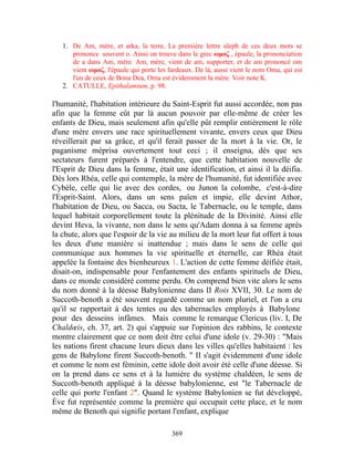 1. De Am, mère, et arka, la terre, La première lettre aleph de ces deux mots se
      prononce souvent o. Ainsi on trouve dans le grec ωμοζ , épaule, la prononciation
      de a dans Am, mère. Am, mère, vient de am, supporter, et de am prononcé om
      vient ωμοζ, l'épaule qui porte les fardeaux. De là, aussi vient le nom Oma, qui est
      l'un de ceux de Bona Dea, Oma est évidemment la mère. Voir note K.
   2. CATULLE, Epithalamium, p. 98.

l'humanité, l'habitation intérieure du Saint-Esprit fut aussi accordée, non pas
afin que la femme eût par là aucun pouvoir par elle-même de créer les
enfants de Dieu, mais seulement afin qu'elle pût remplir entièrement le rôle
d'une mère envers une race spirituellement vivante, envers ceux que Dieu
réveillerait par sa grâce, et qu'il ferait passer de la mort à la vie. Or, le
paganisme méprisa ouvertement tout ceci ; il enseigna, dès que ses
sectateurs furent préparés à l'entendre, que cette habitation nouvelle de
l'Esprit de Dieu dans la femme, était une identification, et ainsi il la déifia.
Dès lors Rhéa, celle qui contemple, la mère de l'humanité, fut identifiée avec
Cybèle, celle qui lie avec des cordes, ou Junon la colombe, c'est-à-dire
l'Esprit-Saint. Alors, dans un sens païen et impie, elle devint Athor,
l'habitation de Dieu, ou Sacca, ou Sacta, le Tabernacle, ou le temple, dans
lequel habitait corporellement toute la plénitude de la Divinité. Ainsi elle
devint Heva, la vivante, non dans le sens qu'Adam donna à sa femme après
la chute, alors que l'espoir de la vie au milieu de la mort leur fut offert à tous
les deux d'une manière si inattendue ; mais dans le sens de celle qui
communique aux hommes la vie spirituelle et éternelle, car Rhéa était
appelée la fontaine des bienheureux 1. L'action de cette femme déifiée était,
disait-on, indispensable pour l'enfantement des enfants spirituels de Dieu,
dans ce monde considéré comme perdu. On comprend bien vite alors le sens
du nom donné à la déesse Babylonienne dans II Rois XVII, 30. Le nom de
Succoth-benoth a été souvent regardé comme un nom pluriel, et l'on a cru
qu'il se rapportait à des tentes ou des tabernacles employés à Babylone
pour des desseins infâmes. Mais comme le remarque Clericus (liv. I, De
Chaldœis, ch. 37, art. 2) qui s'appuie sur l'opinion des rabbins, le contexte
montre clairement que ce nom doit être celui d'une idole (v. 29-30) : "Mais
les nations firent chacune leurs dieux dans les villes qu'elles habitaient : les
gens de Babylone firent Succoth-benoth. " II s'agit évidemment d'une idole
et comme le nom est féminin, cette idole doit avoir été celle d'une déesse. Si
on la prend dans ce sens et à la lumière du système chaldéen, le sens de
Succoth-benoth appliqué à la déesse babylonienne, est "le Tabernacle de
celle qui porte l'enfant 2". Quand le système Babylonien se fut développé,
Ève fut représentée comme la première qui occupait cette place, et le nom
même de Benoth qui signifie portant l'enfant, explique

                                          369
 