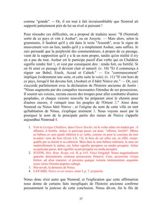 comme "grande". -- Or, il est tout à fait invraisemblable que Nemrod ait
supporté patiemment près de lui un rival si puissant !

Pour résoudre ces difficultés, on a proposé de traduire aussi: "II (Nemrod)
sortit de ce pays et vint à Asshur", ou en Assyrie. — Mais alors, selon la
grammaire, il faudrait qu'il y eût dans le texte "Assurah", avec le signe de
mouvement vers un lieu, tandis qu'il y a simplement Asshur, sans suffixe. Je
suis persuadé que la perplexité des commentateurs, à propos de ce passage,
vient de la supposition qu'il y a là un nom propre, tandis qu'en réalité il n'y
en a pas du tout. Asshur est le participe passif d'un verbe qui en Chaldéen
signifie rendre fort 1, et veut par conséquent dire : rendu fort, ou fortifié. Si
on lit ainsi ce passage il devient clair et naturel: (v. 10) "Et il commença à
régner sur Babel, Erech, Accad et Calneh." — Un "commencement"
implique évidemment une suite, et cette suite la voici: (v. 11) "II vint hors de
ce pays, lorsqu'il fut devenu fort, (Asshur) et il bâtit Ninive etc." — Or, ceci
s'accorde parfaitement avec la déclaration de l'histoire ancienne de Justin :
"Ninus augmenta par des conquêtes incessantes l'étendue de ses possessions.
Il soumit ses voisins, recruta encore des troupes pour aller combattre d'autres
peuplades, et chaque victoire nouvelle lui préparant ainsi le chemin pour
d'autres encore, il vainquit tous les peuples de l'Orient 2." Ainsi donc
Nemrod ou Ninus bâtit Ninive ; et l'origine du nom de cette ville en tant
qu'habitation de Ninus, s'explique aisément 3. Nous voyons aussi par là
pourquoi le nom de la principale partie des ruines de Ninive s'appelle
aujourdhui Nimroud 4.

   1. Voir le Lexique Chaldéen, dans Clavis Stockii, où le verbe asher est traduit par : il
      affermit, il fortifia. Ashur, le participe passé, est donc: "affermi, fortifié". Même
      en hébreu ce sens paraît inhérent à ce verbe, comme on peut le conclure du mot
      te-ashur: nom du buis (Esaïe LX, 13); le bois de cet arbre est, en effet, remar-
      quable par sa dureté et sa cohésion. Mais dans le sens hébreu ordinaire, le sens est
      matériellement le même; car Asher signifie prospérer ou rendre prospère. Ashur
      au participe passé, doit signifier ayant prospéré ou rendu prospère.
   2. JUSTIN, Hist. Rom. Script, vol. II, p. 615. Voici l'original: Ninus magnitudinem
      quæsitæ dominationis continua possessione firmavit. Cum, accessione virium
      fortior, ad alios transiret, et proxima quæque victoria instrumentum sequentis
      esset, totius Orientis populos subegit.
   3. Nin-neveh, la demeure de Ninus.
   4. LAYARD, Ninive et ses ruines, tome I, p. 7, et passim.

Ninus donc n'est autre que Nemrod; et l'explication que cette affirmation
nous donne de certains faits inexpliqués de l'histoire ancienne confirme
puissamment la justesse de cette conclusion. Ninus dit-on, fut le fils de

                                           37
 