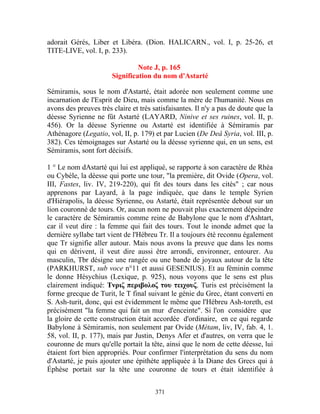 adorait Gérés, Liber et Libéra. (Dion. HALICARN., vol. I, p. 25-26, et
TITE-LIVE, vol. I, p. 233).

                                Note J, p. 165
                       Signification du nom d'Astarté

Sémiramis, sous le nom d'Astarté, était adorée non seulement comme une
incarnation de l'Esprit de Dieu, mais comme la mère de l'humanité. Nous en
avons des preuves très claire et très satisfaisantes. Il n'y a pas de doute que la
déesse Syrienne ne fût Astarté (LAYARD, Ninive et ses ruines, vol. II, p.
456). Or la déesse Syrienne ou Astarté est identifiée à Sémiramis par
Athénagore (Legatio, vol, II, p. 179) et par Lucien (De Deâ Syria, vol. III, p.
382). Ces témoignages sur Astarté ou la déesse syrienne qui, en un sens, est
Sémiramis, sont fort décisifs.

1 ° Le nom dAstarté qui lui est appliqué, se rapporte à son caractère de Rhéa
ou Cybèle, la déesse qui porte une tour, "la première, dit Ovide (Opera, vol.
III, Fastes, liv. IV, 219-220), qui fit des tours dans les cités" ; car nous
apprenons par Layard, à la page indiquée, que dans le temple Syrien
d'Hiérapolis, la déesse Syrienne, ou Astarté, était représentée debout sur un
lion couronné de tours. Or, aucun nom ne pouvait plus exactement dépeindre
le caractère de Sémiramis comme reine de Babylone que le nom d'Ashtart,
car il veut dire : la femme qui fait des tours. Tout le inonde admet que la
dernière syllabe tart vient de l'Hébreu Tr. Il a toujours été reconnu également
que Tr signifie aller autour. Mais nous avons la preuve que dans les noms
qui en dérivent, il veut dire aussi être arrondi, environner, entourer. Au
masculin, Tbr désigne une rangée ou une bande de joyaux autour de la tête
(PARKHURST, sub voce n°11 et aussi GESENIUS). Et au féminin comme
le donne Hésychius (Lexique, p. 925), nous voyons que le sens est plus
clairement indiqué: Τνριζ περιβολοζ του τειχουζ. Turis est précisément la
forme grecque de Turit, le T final suivant le génie du Grec, étant converti en
S. Ash-turit, donc, qui est évidemment le même que l'Hébreu Ash-toreth, est
précisément "la femme qui fait un mur d'enceinte". Si l'on considère que
la gloire de cette construction était accordée d'ordinaire, en ce qui regarde
Babylone à Sémiramis, non seulement par Ovide (Métam, liv, IV, fab. 4, 1.
58, vol. II, p. 177), mais par Justin, Denys Afer et d'autres, on verra que le
couronne de murs qu'elle portait la tête, ainsi que le nom de cette déesse, lui
étaient fort bien appropriés. Pour confirmer l'interprétation du sens du nom
d'Astarté, je puis ajouter une épithète appliquée à la Diane des Grecs qui à
Éphèse portait sur la tête une couronne de tours et était identifiée à


                                       371
 