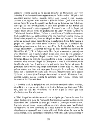 caractère comme déesse de la justice (Gradus ad Pamassum, sub voce
Justicia). L'explication de cette opposition est facile à saisir : l'Esprit a été
considéré comme parfois incarné, parfois non. Quand il était incarné,
Astrasa nous apparaît alors comme la fille de Thémis. Quel nom pourrait
mieux s'accorder avec le caractère de la déesse de la justice que Ash-traia,
celle qui fait des investigations, et quel nom pourrait-on lui donner qui
montrât d'une manière mieux appropriée, le caractère de ce divin Esprit qui
"sonde toutes choses même les profondeurs de Dieu" ? Comme Astrasa ou
Thémis était Fatidica Thémis, Thémis la prophétesse, c'était là aussi un autre
trait caractéristique de cet Esprit ;car d'où peut venir un véritable oracle, ou
l'inspiration prophétique, sinon de l'Esprit de Dieu qui inspire ? Puis enfin
qu'est-ce qui peut mieux s'accorder avec la déclaration divine de la Genèse à
propos de l'Esprit que cette parole d'Ovide: "Astrée fut la dernière des
divinités qui demeura sur la terre, et son départ fut le signal de la venue du
déluge destructeur" ? L'annonce du déluge est ainsi décrite dans la Parole de
Dieu (Gen. VI, 3): "Et le Seigneur dit: Mon Esprit ne contestera pas toujours
avec l'homme ! Car il n'est que chair, et ses jours seront de cent vingt ans."
Pendant ces cent vingt ans l'Esprit contesta dans l'homme ; quand ils furent
terminés, l'Esprit ne contesta plus, abandonna la terre et laissa le monde à sa
destinée. Mais bien que l'Esprit de Dieu quittât la terre, il n'abandonna pas la
famille du juste Noé. Il entra avec le patriarche dans l'arche, et quand le
patriarche sortit de son long empri-sonnement, il sortit avec lui. Ainsi les
païens avaient une base historique pour leur mythe de la colombe ; il était
fondé sur le symbole de l'arche dans les eaux Babyloniennes, et la déesse
Syrienne ou Astarté (la même que Astræa) qui en sortait. Sémiramis donc,
comme Astarté, adorée comme la colombe, était regardée comme une
incarnation de l'Esprit de Dieu.

3 ° Comme Baal, le Seigneur du ciel, avait un emblème visible, le soleil,
ainsi Beltis, la reine du ciel, doit avoir le sien, la lune, qui était aussi Asht-
tart, celle qui fait des révolutions; car il n'y a pas de doute que Tart
d'ordinaire veut dire aller autour.

4 °Mais le système doit être ramené à un seul principe. Comme la mère des
dieux était aussi la mère de l'humanité, Sémiramis ou Astarté doit aussi être
identifiée à Eve ; et le nom de Rhéa qui, suivant la Chronique Paschale (vol.
I, p. 65), lui était donné prouve suffisamment son identité avec Eve. En tant
qu'appliqué à la mère commune de la race humaine, le nom d'Astarté est
singulièrement approprié, car comme elle était Idaia Mater, la mère de la
connaissance, on se demande: comment en vint-elle à cette connaissance ?

                                       373
 